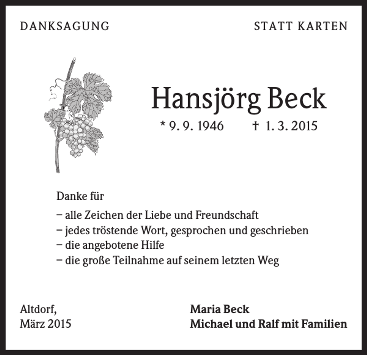 <p>D A NK S A G U NG</p><p>S T A T T K A R T EN</p><p>Hansjörg Beck<br />* 9. 9. 1946</p><p>† 1. 3. 2015</p><p>Danke für<br />– alle Zeichen der Liebe und Freundschaft<br />– jedes tröstende Wort, gesprochen und geschrieben<br />– die angebotene Hilfe<br />– die große Teilnahme auf seinem letzten Weg</p><p>Altdorf,<br />März 2015</p><p>Maria Beck<br />Michael und Ralf mit Familien</p>