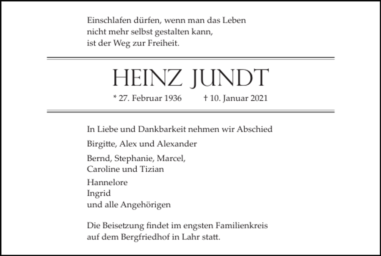 <p>Einschlafen dürfen, wenn man das Leben<br />nicht mehr selbst gestalten kann,<br />ist der Weg zur Freiheit.</p><p>Heinz Jundt<br />* 27. Februar 1936</p><p>† 10. Januar 2021</p><p>In Liebe und Dankbarkeit nehmen wir Abschied<br />Birgi�e, Alex und Alexander<br />Bernd, Stephanie, Marcel,<br />Caroline und Tizian<br />Hannelore<br />Ingrid<br />und alle Angehörigen<br />Die Beise�ung ﬁndet im engsten Familienkreis<br />auf dem Bergfriedhof in Lahr sta�.</p>