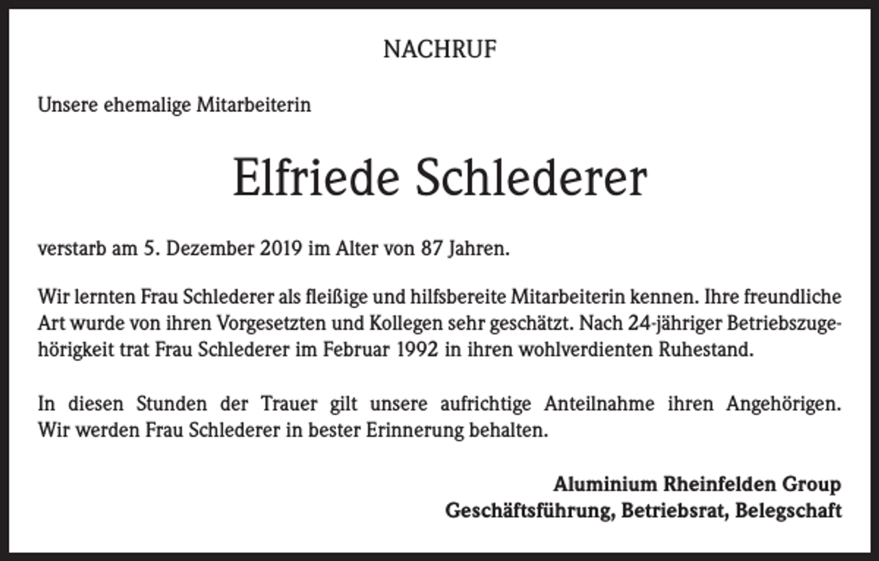 <p>NACHRUF<br />Unsere ehemalige Mitarbeiterin</p><p>Elfriede Schlederer<br />verstarb am 5. Dezember 2019 im Alter von 87 Jahren.<br />Wir lernten Frau Schlederer als fleißige und hilfsbereite Mitarbeiterin kennen. Ihre freundliche<br />Art wurde von ihren Vorgesetzten und Kollegen sehr geschätzt. Nach 24-jähriger Betriebszugehörigkeit trat Frau Schlederer im Februar 1992 in ihren wohlverdienten Ruhestand.<br />In diesen Stunden der Trauer gilt unsere aufrichtige Anteilnahme ihren Angehörigen.<br />Wir werden Frau Schlederer in bester Erinnerung behalten.<br />Aluminium Rheinfelden Group<br />Geschäftsführung, Betriebsrat, Belegschaft</p>