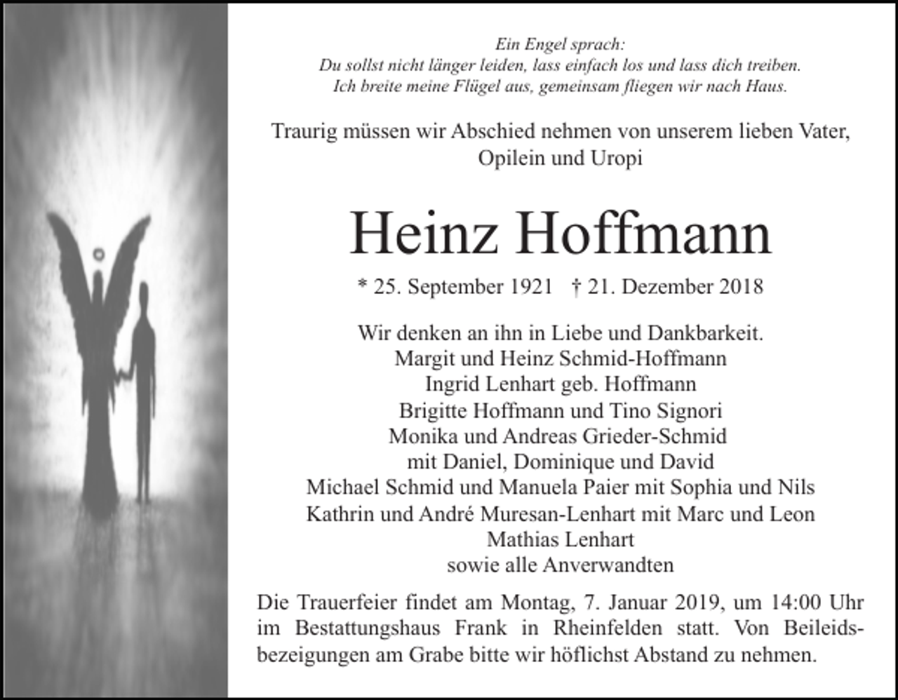 <p>Ein Engel sprach:<br />Du sollst nicht länger leiden, lass einfach los und lass dich treiben.<br />Ich breite meine Flügel aus, gemeinsam fliegen wir nach Haus.</p><p>Traurig müssen wir Abschied nehmen von unserem lieben Vater,<br />Opilein und Uropi</p><p>Heinz Hoffmann<br />* 25. September 1921 † 21. Dezember 2018<br />Wir denken an ihn in Liebe und Dankbarkeit.<br />Margit und Heinz Schmid-Hoffmann<br />Ingrid Lenhart geb. Hoffmann<br />Brigitte Hoffmann und Tino Signori<br />Monika und Andreas Grieder-Schmid<br />mit Daniel, Dominique und David<br />Michael Schmid und Manuela Paier mit Sophia und Nils<br />Kathrin und André Muresan-Lenhart mit Marc und Leon<br />Mathias Lenhart<br />sowie alle Anverwandten<br />Die Trauerfeier findet am Montag, 7. Januar 2019, um 14:00 Uhr<br />im Bestattungshaus Frank in Rheinfelden statt. Von Beileidsbezeigungen am Grabe bitte wir höflichst Abstand zu nehmen.</p>