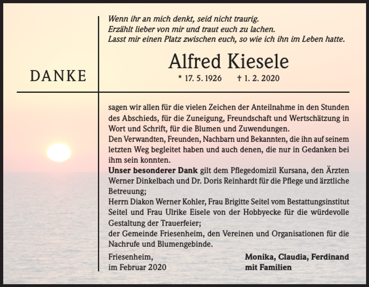<p>Wenn ihr an mich denkt, seid nicht traurig.<br />Erzählt lieber von mir und traut euch zu lachen.<br />Lasst mir einen Platz zwischen euch, so wie ich ihn im Leben hatte.</p><p>DA N K E</p><p>Alfred Kiesele<br />* 17. 5. 1926</p><p>† 1. 2. 2020</p><p>sagen wir allen für die vielen Zeichen der Anteilnahme in den Stunden<br />des Abschieds, für die Zuneigung, Freundschaft und Wertschätzung in<br />Wort und Schrift, für die Blumen und Zuwendungen.<br />Den Verwandten, Freunden, Nachbarn und Bekannten, die ihn auf seinem<br />letzten Weg begleitet haben und auch denen, die nur in Gedanken bei<br />ihm sein konnten.<br />Unser besonderer Dank gilt dem Pflegedomizil Kursana, den Ärzten<br />Werner Dinkelbach und Dr. Doris Reinhardt für die Pflege und ärztliche<br />Betreuung;<br />Herrn Diakon Werner Kohler, Frau Brigitte Seitel vom Bestattungsinstitut<br />Seitel und Frau Ulrike Eisele von der Hobbyecke für die würdevolle<br />Gestaltung der Trauerfeier;<br />der Gemeinde Friesenheim, den Vereinen und Organisationen für die<br />Nachrufe und Blumengebinde.<br />Friesenheim,<br />Monika, Claudia, Ferdinand<br />im Februar 2020<br />mit Familien</p>