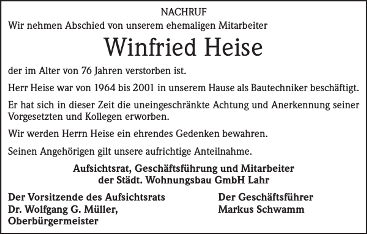 <p>NACHRUF<br />Wir nehmen Abschied von unserem ehemaligen Mitarbeiter</p><p>Winfried Heise<br />der im Alter von 76 Jahren verstorben ist.<br />Herr Heise war von 1964 bis 2001 in unserem Hause als Bautechniker beschäftigt.<br />Er hat sich in dieser Zeit die uneingeschränkte Achtung und Anerkennung seiner<br />Vorgesetzten und Kollegen erworben.<br />Wir werden Herrn Heise ein ehrendes Gedenken bewahren.<br />Seinen Angehörigen gilt unsere aufrichtige Anteilnahme.<br />Aufsichtsrat, Geschäftsführung und Mitarbeiter<br />der Städt. Wohnungsbau GmbH Lahr<br />Der Vorsitzende des Aufsichtsrats<br />Dr. Wolfgang G. Müller,<br />Oberbürgermeister</p><p>Der Geschäftsführer<br />Markus Schwamm</p>