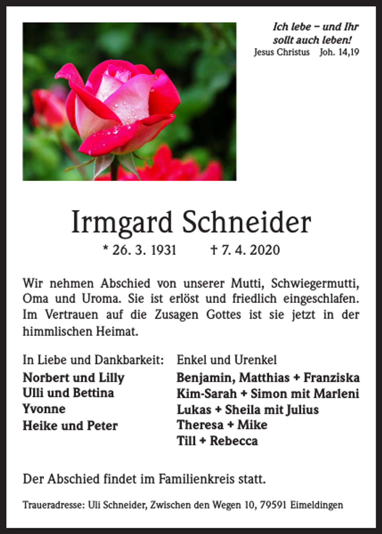 <p>Ich lebe – und Ihr<br />sollt auch leben!</p><p>Jesus Christus</p><p>Joh. 14,19</p><p>Irmgard Schneider<br />* 26. 3. 1931</p><p>† 7. 4. 2020</p><p>Wir nehmen Abschied von unserer Mutti, Schwiegermutti,<br />Oma und Uroma. Sie ist erlöst und friedlich eingeschlafen.<br />Im Vertrauen auf die Zusagen Gottes ist sie jetzt in der<br />himmlischen Heimat.<br />In Liebe und Dankbarkeit:<br />Norbert und Lilly<br />Ulli und Bettina<br />Yvonne<br />Heike und Peter</p><p>Enkel und Urenkel<br />Benjamin, Matthias + Franziska<br />Kim-Sarah + Simon mit Marleni<br />Lukas + Sheila mit Julius<br />Theresa + Mike<br />Till + Rebecca</p><p>Der Abschied findet im Familienkreis statt.<br />Traueradresse: Uli Schneider, Zwischen den Wegen 10, 79591 Eimeldingen</p>