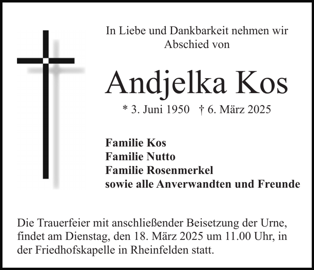 <p>In Liebe und Dankbarkeit nehmen wir<br />Abschied von</p><p>Andjelka Kos<br />* 3. Juni 1950 † 6. März 2025<br />Familie Kos<br />Familie Nutto<br />Familie Rosenmerkel<br />sowie alle Anverwandten und Freunde<br />Die Trauerfeier mit anschließender Beisetzung der Urne,<br />findet am Dienstag, den 18. März 2025 um 11.00 Uhr, in<br />der Friedhofskapelle in Rheinfelden statt.</p>