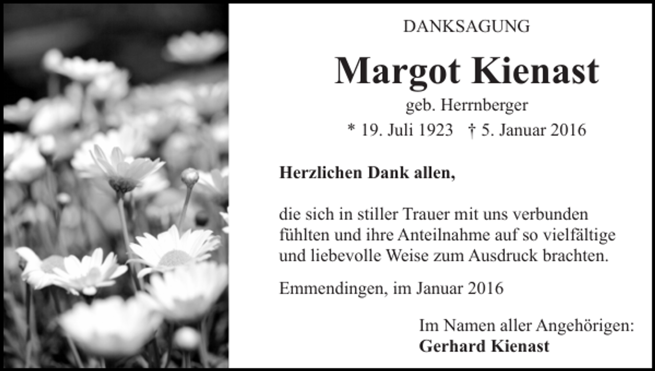 <p>DANKSAGUNG</p><p>Margot Kienast<br />geb. Herrnberger<br />* 19. Juli 1923 † 5. Januar 2016<br />Herzlichen Dank allen,<br />die sich in stiller Trauer mit uns verbunden<br />fühlten und ihre Anteilnahme auf so vielfältige<br />und liebevolle Weise zum Ausdruck brachten.<br />Emmendingen, im Januar 2016<br />Im Namen aller Angehörigen:<br />Gerhard Kienast</p>