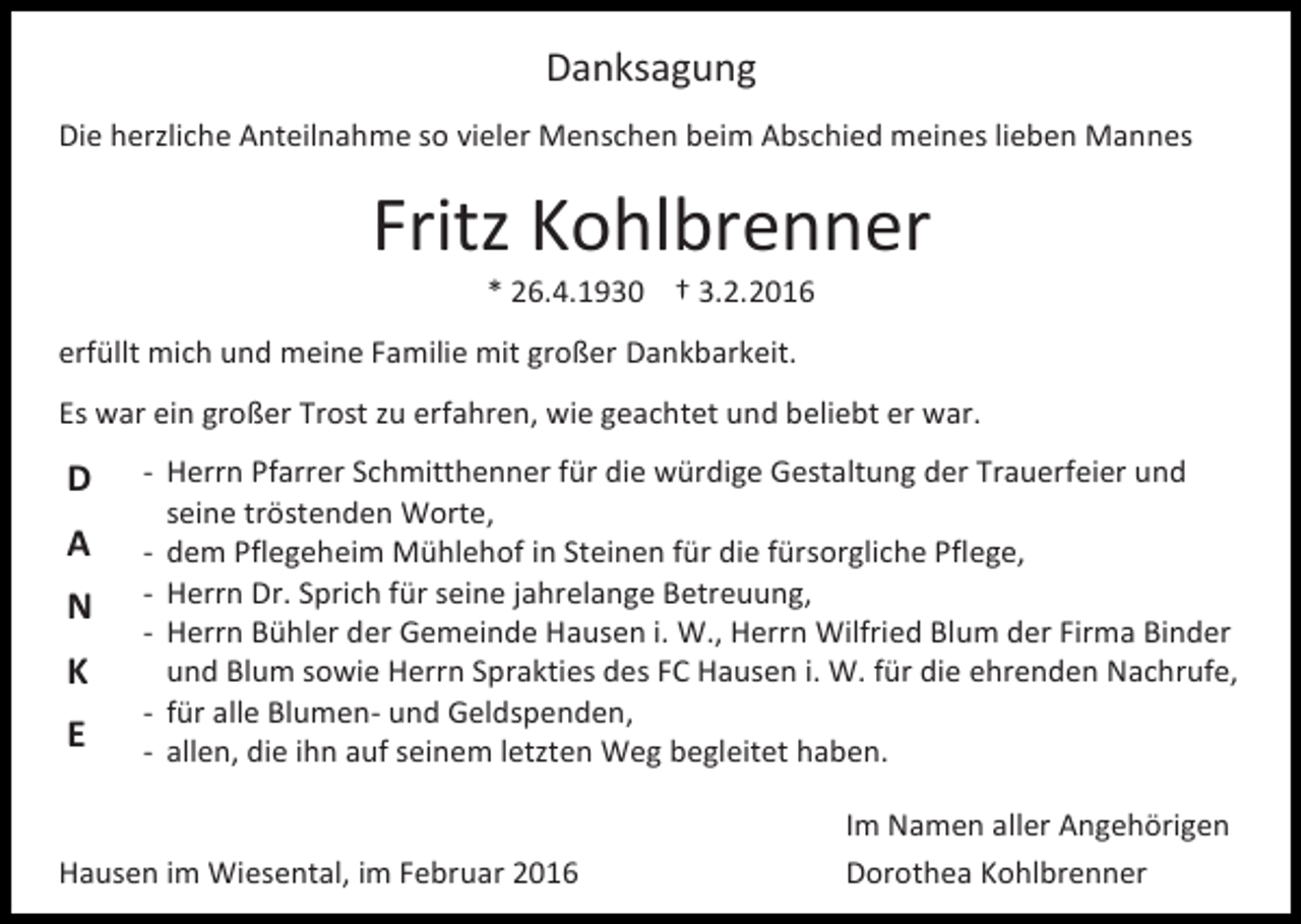 <p>Danksagung<br />Die herzliche Anteilnahme so vieler Menschen beim Abschied meines lieben Mannes</p><p>Fritz Kohlbrenner<br />* 26.4.1930 † 3.2.2016</p><p>erfüllt mich und meine Familie mit großer Dankbarkeit.<br />Es war ein großer Trost zu erfahren, wie geachtet und beliebt er war.</p><p>D<br />A<br />N<br />K<br />E</p><p>- Herrn Pfarrer Schmitthenner für die würdige Gestaltung der Trauerfeier und<br />seine tröstenden Worte,<br />- dem Pflegeheim Mühlehof in Steinen für die fürsorgliche Pflege,<br />- Herrn Dr. Sprich für seine jahrelange Betreuung,<br />- Herrn Bühler der Gemeinde Hausen i. W., Herrn Wilfried Blum der Firma Binder<br />und Blum sowie Herrn Sprakties des FC Hausen i. W. für die ehrenden Nachrufe,<br />- für alle Blumen- und Geldspenden,<br />- allen, die ihn auf seinem letzten Weg begleitet haben.</p><p>Hausen im Wiesental, im Februar 2016</p><p>Im Namen aller Angehörigen<br />Dorothea Kohlbrenner</p>