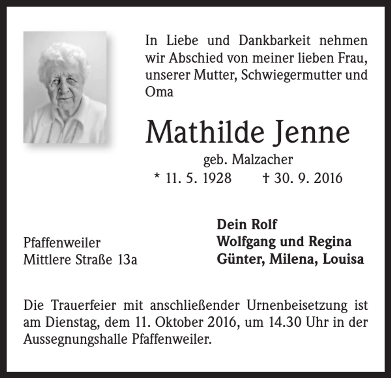 <p>In Liebe und Dankbarkeit nehmen<br />wir Abschied von meiner lieben Frau,<br />unserer Mutter, Schwiegermutter und<br />Oma</p><p>Mathilde Jenne<br />geb. Malzacher<br />* 11. 5. 1928 † 30. 9. 2016</p><p>Pfaffenweiler<br />Mittlere Straße 13a</p><p>Dein Rolf<br />Wolfgang und Regina<br />Günter, Milena, Louisa</p><p>Die Trauerfeier mit anschließender Urnenbeisetzung ist<br />am Dienstag, dem 11. Oktober 2016, um 14.30 Uhr in der<br />Aussegnungshalle Pfaffenweiler.</p>