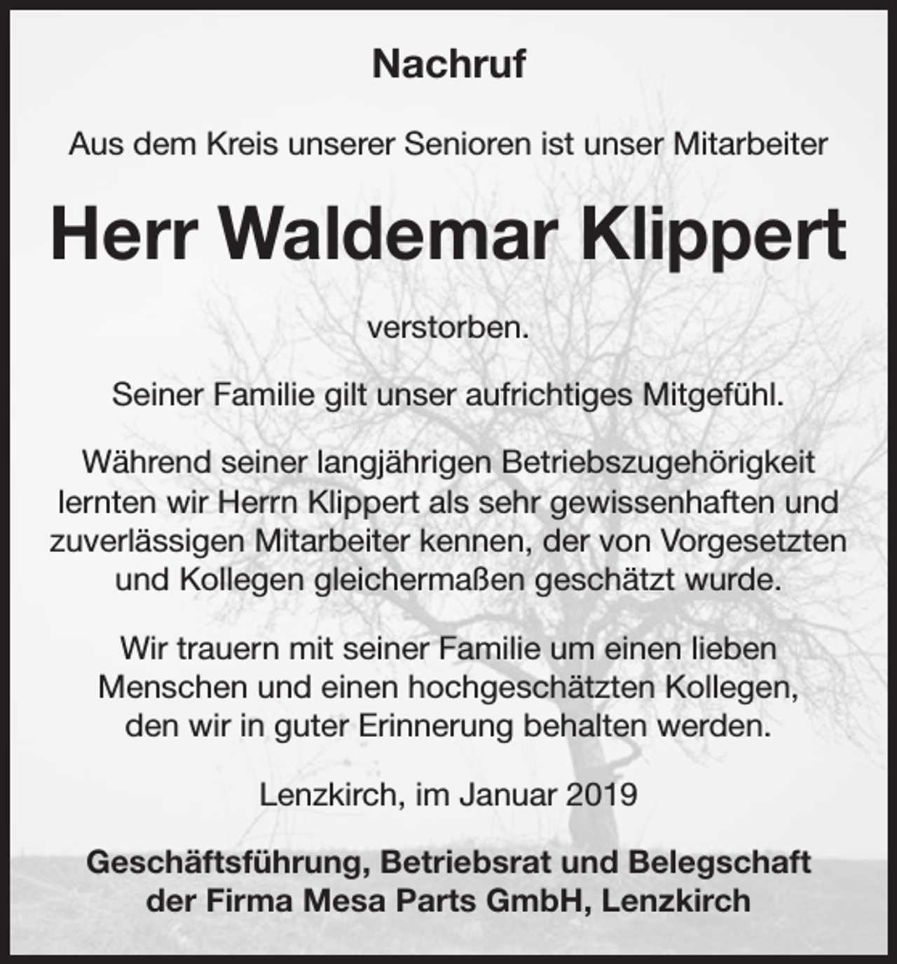 <p>Nachruf<br />Aus dem Kreis unserer Senioren ist unser Mitarbeiter</p><p>Herr Waldemar Klippert<br />verstorben.<br />Seiner Familie gilt unser aufrichtiges Mitgefühl.<br />Während seiner langjährigen Betriebszugehörigkeit<br />lernten wir Herrn Klippert als sehr gewissenhaften und<br />zuverlässigen Mitarbeiter kennen, der von Vorgesetzten<br />und Kollegen gleichermaßen geschätzt wurde.<br />Wir trauern mit seiner Familie um einen lieben<br />­Menschen und einen hochgeschätzten Kollegen,<br />den wir in guter Erinnerung behalten werden.<br />Lenzkirch, im Januar 2019<br />Geschäftsführung, Betriebsrat und Belegschaft<br />der Firma Mesa Parts GmbH, Lenzkirch</p>