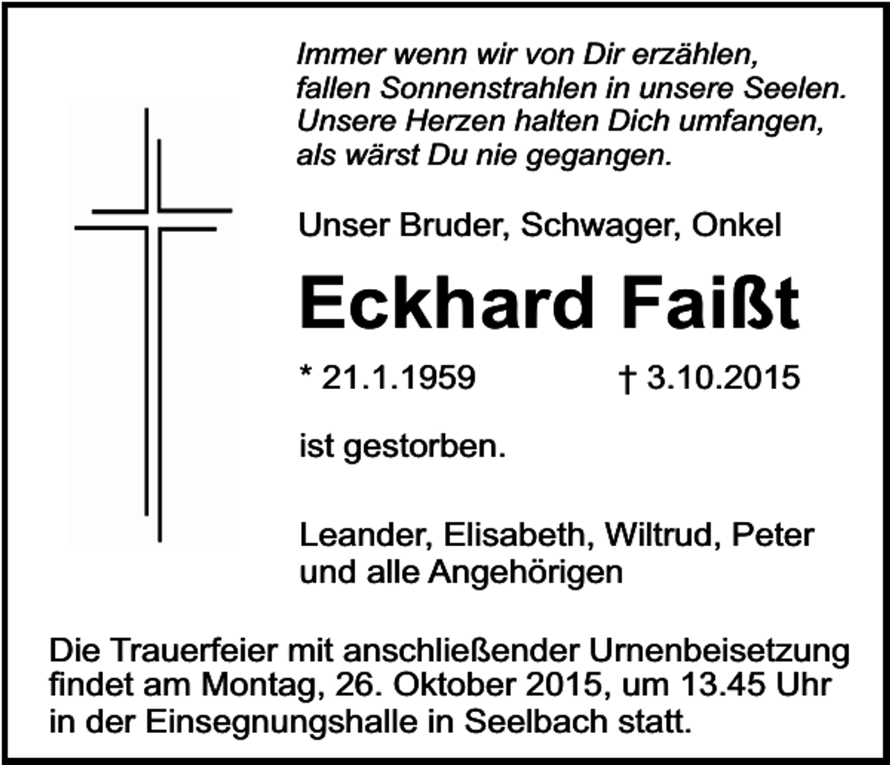 <p>Immer wenn wir von Dir erzählen,<br />fallen Sonnenstrahlen in unsere Seelen.<br />Unsere Herzen halten Dich umfangen,<br />als wärst Du nie gegangen.</p><p>Unser Bruder, Schwager, Onkel</p><p>Eckhard Faißt<br />* 21.1.1959</p><p>† 3.10.2015</p><p>ist gestorben.<br />Leander, Elisabeth, Wiltrud, Peter<br />und alle Angehörigen<br />Die Trauerfeier mit anschließender Urnenbeisetzung<br />findet am Montag, 26. Oktober 2015, um 13.45 Uhr<br />in der Einsegnungshalle in Seelbach statt.</p>