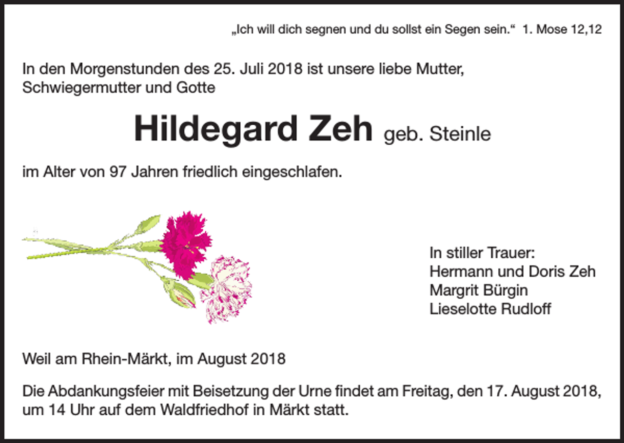 <p>„Ich will dich segnen und du sollst ein Segen sein.“ 1. Mose 12,12</p><p>In den Morgenstunden des 25. Juli 2018 ist unsere liebe Mutter,<br />Schwiegermutter und Gotte</p><p>Hildegard Zeh geb. Steinle<br />im Alter von 97 Jahren friedlich eingeschlafen.</p><p>In stiller Trauer:<br />Hermann und Doris Zeh<br />Margrit Bürgin<br />Lieselotte Rudloff<br />Weil am Rhein-Märkt, im August 2018<br />Die Abdankungsfeier mit Beisetzung der Urne findet am Freitag, den 17. August 2018,<br />um 14 Uhr auf dem Waldfriedhof in Märkt statt.</p>