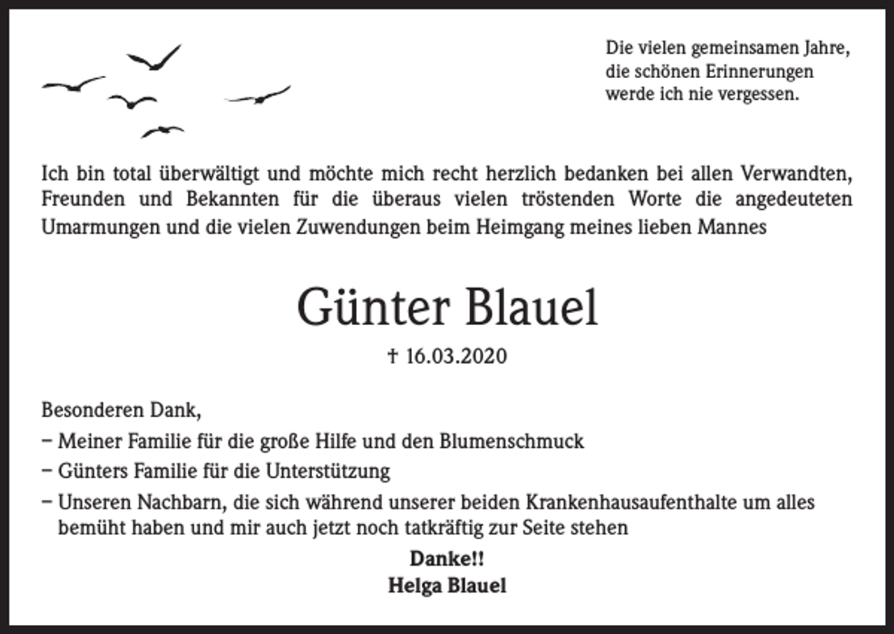 <p>Die vielen gemeinsamen Jahre,<br />die schönen Erinnerungen<br />werde ich nie vergessen.</p><p>Ich bin total überwältigt und möchte mich recht herzlich bedanken bei allen Verwandten,<br />Freunden und Bekannten für die überaus vielen tröstenden Worte die angedeuteten<br />­Umarmungen und die vielen Zuwendungen beim Heimgang meines lieben Mannes</p><p>Günter Blauel<br />† 16.03.2020<br />Besonderen Dank,<br />– Meiner Familie für die große Hilfe und den Blumenschmuck<br />– Günters Familie für die Unterstützung<br />– Unseren Nachbarn, die sich während unserer beiden Krankenhausaufenthalte um alles<br />bemüht haben und mir auch jetzt noch tatkräftig zur Seite stehen<br />Danke!!<br />Helga Blauel</p>