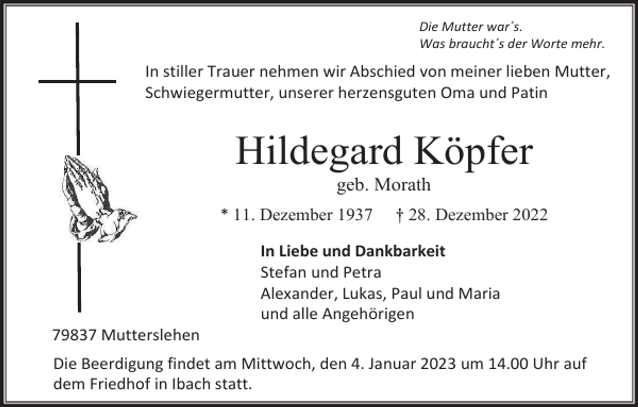 <p>Die Mutter war´s.<br />Was braucht´s der Worte mehr.</p><p>In stiller Trauer nehmen wir Abschied von meiner lieben Mutter,<br />Schwiegermutter, unserer herzensguten Oma und Patin</p><p>Hildegard Köpfer<br />geb. Morath<br />* 11. Dezember 1937</p><p>† 28. Dezember 2022</p><p>In Liebe und Dankbarkeit<br />Stefan und Petra<br />Alexander, Lukas, Paul und Maria<br />und alle Angehörigen<br />79837 Mutterslehen<br />Die Beerdigung findet am Mittwoch, den 4. Januar 2023 um 14.00 Uhr auf<br />dem Friedhof in Ibach statt.</p>