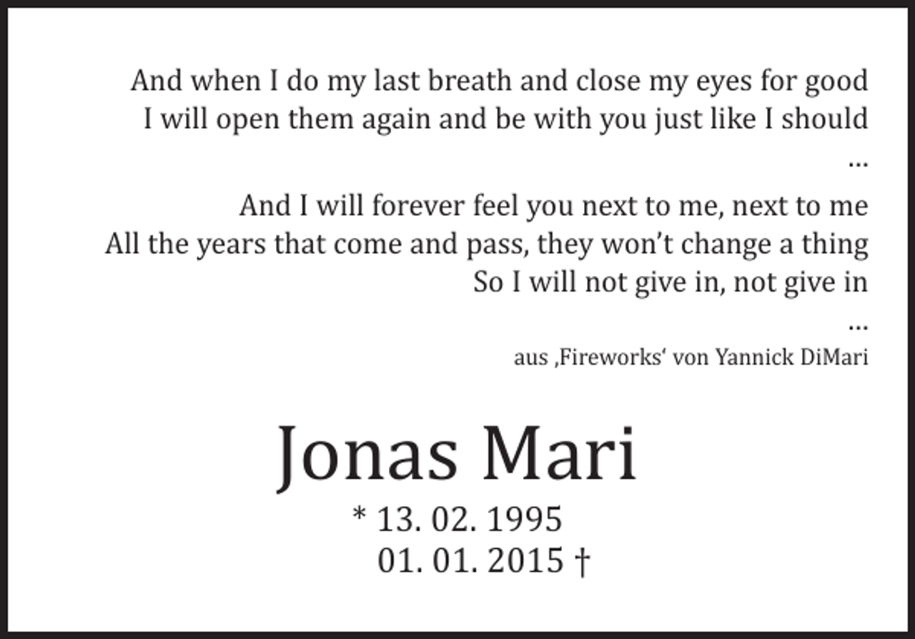 <p>And when I do my last breath and close my eyes for good<br />I will open them again and be with you just like I should<br />…</p><p>And I will forever feel you next to me, next to me<br />All the years that come and pass, they won’t change a thing<br />So I will not give in, not give in<br />…<br />aus ‚Fireworks‘ von Yannick DiMari</p><p>Jonas Mari<br />* 13. 02. 1995<br />01. 01. 2015 †</p>