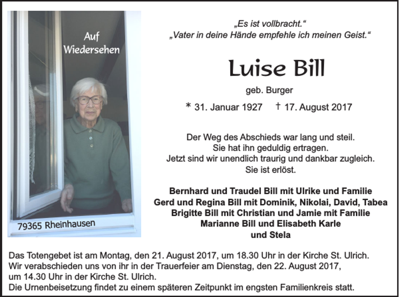 <p>AAuf<br />uf<br />Wiedersehen<br />Wi e d e r s e h e n</p><p>„„Es<br />E s iist<br />st vollbracht.“<br />v oll br a c ht.“<br />„„Vater<br />Vat er i in<br />n ddeine<br />ei n e Hände<br />H ä n d e eempfehle<br />m pf e hl e i ich<br />c h meinen<br />m ei n e n Geist.“<br />G ei st.“</p><p>LLuise<br />ui s e Bill<br />Bill<br />ggeb.<br />e b. Burger<br />B ur g er</p><p>** 331.<br />1. JJanuar<br />a n u ar 11</p><p>†† 17.<br />1 7. August<br />A u g u st 22</p><p>DDer<br />er Weg<br />W e g ddes<br />e s AAbschieds<br />b s c hi e d s war<br />w ar l lang<br />a n g uund<br />n d ststeil.<br />eil.<br />Sie<br />Si e hhat<br />at i ihn<br />h n ggeduldig<br />e d ul di g ertr<br />ertragen.<br />a g e n.<br />J et zt si<br />n d wir<br />wir unendlich<br />u n e n dli c h trtraurig<br />a uri g und<br />u n d dankbar<br />d a n k b ar zzugleich.<br />u gl ei c h.<br />Jetzt<br />sind<br />Si<br />Sie<br />e i ist<br />st erl<br />erlöst.<br />ö st.</p><p>s e nn<br />h a uuse<br />n ha<br />ein<br />R h ei<br />6 55 Rh<br />9 336<br />779</p><p>B er n h ar d uund<br />n d TTraudel<br />r a u d el Bill<br />Bill mit<br />mit Ulrike<br />Ulri k e und<br />u n d Familie<br />F a mili e<br />Bernhard<br />GGerd<br />er d uund<br />n d RRegina<br />e gi n a Bill<br />mit DDominik,<br />o mi ni k, NiNikolai,<br />k ol ai, DDavid,<br />a vi d, TTabea<br />abea<br />Bill mit<br />Brigitte<br />Bill mit<br />Bri<br />gitt e Bill<br />mit CChristian<br />hri sti a n uund<br />n d JJamie<br />a mi e mit<br />mit FFamilie<br />a mili e<br />M ari a n n e Bill<br />n d Eli<br />s a b et h KKarle<br />arl e<br />Marianne<br />Bill uund<br />Elisabeth<br />uund<br />n d Stela<br />St el a</p><p>DDas<br />a s TTotengebet<br />ot e n g e b et i ist<br />st aam<br />m Montag,<br />M o nt a g, dden<br />e n 221.<br />1. August<br />A u g u st 22017,<br />0 1 7, uum<br />m 118.30<br />8. 3 0 Uhr<br />U hr i in<br />n dder<br />er Kir<br />Kirche<br />c h e St.<br />St. Ulrich.<br />Ulri c h.<br />Wir<br />Wir v verabschieden<br />er a b s c hi e d e n u uns<br />n s v von<br />o n i hrihri nind der<br />er Trauerfeier<br />T r a u erf ei er am<br />a m Dienstag,<br />Di e n st a g, den<br />d e n 22.<br />. AAugust<br />u g u st 22017,<br />0 1 7,<br />uum<br />m 114.30<br />4. 3 0 Uhr<br />U hr i in<br />n dder<br />er Kirche<br />Kir c h e St.<br />St. Ulrich.<br />Ulri c h.<br />Di<br />e Ur<br />n e n b ei s et z u n g fifindet<br />n d et zzu<br />u eieinem<br />n e m sspäteren<br />p ät er e n ZZeitpunkt<br />eit p u n kt i im<br />m eengsten<br />n g st e n FFamilienkreis<br />a mili e n kr ei s ststatt.<br />att.<br />Die<br />Urnenbeisetzung</p>