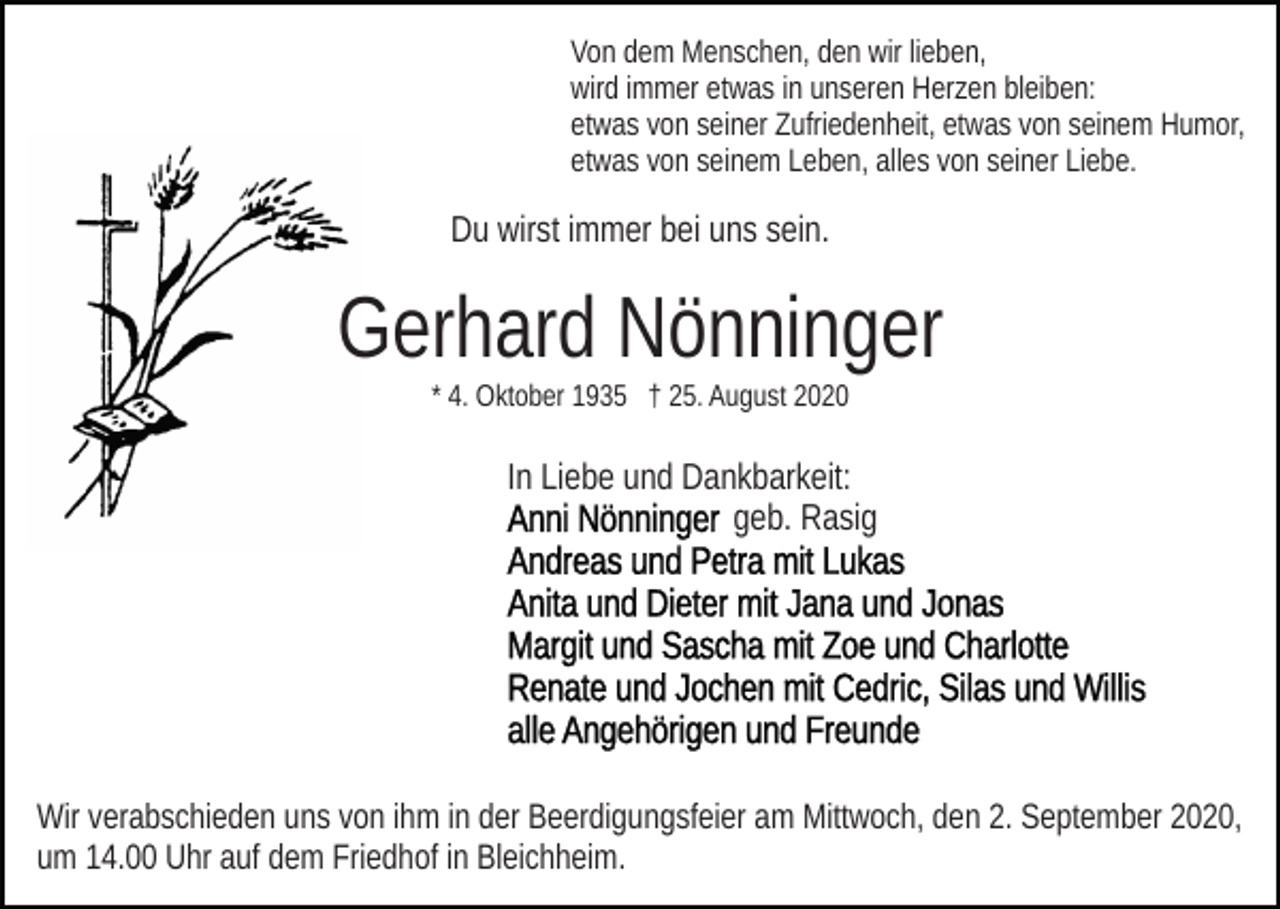 <p>Von dem Menschen, den wir lieben,<br />wird immer etwas in unseren Herzen bleiben:<br />etwas von seiner Zufriedenheit, etwas von seinem Humor,<br />etwas von seinem Leben, alles von seiner Liebe.</p><p>Du wirst immer bei uns sein.</p><p>Gerhard Nönninger<br />* 4. Oktober 1935 † 25. August 2020</p><p>In Liebe und Dankbarkeit:<br />geb. Rasig</p><p>Wir verabschieden uns von ihm in der Beerdigungsfeier am Mittwoch, den 2. September 2020,<br />um 14.00 Uhr auf dem Friedhof in Bleichheim.</p>