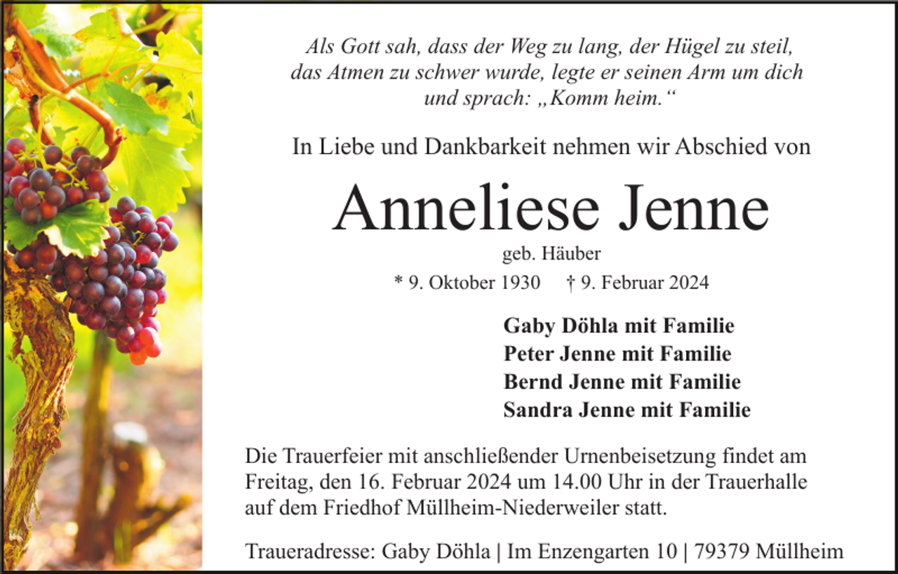<p>Als Gott sah, dass der Weg zu lang, der Hügel zu steil,<br />das Atmen zu schwer wurde, legte er seinen Arm um dich<br />und sprach: „Komm heim.“</p><p>In Liebe und Dankbarkeit nehmen wir Abschied von</p><p>Anneliese Jenne<br />geb. Häuber<br />* 9. Oktober 1930 † 9. Februar 2024</p><p>Gaby Döhla mit Familie<br />Peter Jenne mit Familie<br />Bernd Jenne mit Familie<br />Sandra Jenne mit Familie<br />Die Trauerfeier mit anschließender Urnenbeisetzung findet am<br />Freitag, den 16. Februar 2024 um 14.00 Uhr in der Trauerhalle<br />auf dem Friedhof Müllheim-Niederweiler statt.<br />Traueradresse: Gaby Döhla | Im Enzengarten 10 | 79379 Müllheim</p>