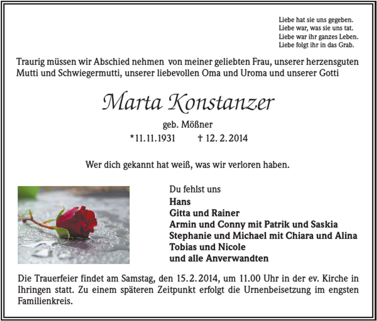 <p>Liebe hat sie uns gegeben.<br />Liebe war, was sie uns tat.<br />Liebe war ihr ganzes Leben.<br />Liebe folgt ihr in das Grab.</p><p>Traurig müssen wir Abschied nehmen von meiner geliebten Frau, unserer herzensguten<br />Mutti und Schwiegermutti, unserer liebevollen Oma und Uroma und unserer Gotti</p><p>Marta Konstanzer<br />geb. Mößner<br />*11.11.1931<br />† 12. 2. 2014<br />Wer dich gekannt hat weiß, was wir verloren haben.<br />Du fehlst uns<br />Hans<br />Gitta und Rainer<br />Armin und Conny mit Patrik und Saskia<br />Stephanie und Michael mit Chiara und Alina<br />Tobias und Nicole<br />und alle Anverwandten<br />Die Trauerfeier findet am Samstag, den 15. 2. 2014, um 11.00 Uhr in der ev. Kirche in<br />Ihringen statt. Zu einem späteren Zeitpunkt erfolgt die Urnenbeisetzung im engsten<br />Familienkreis.</p>