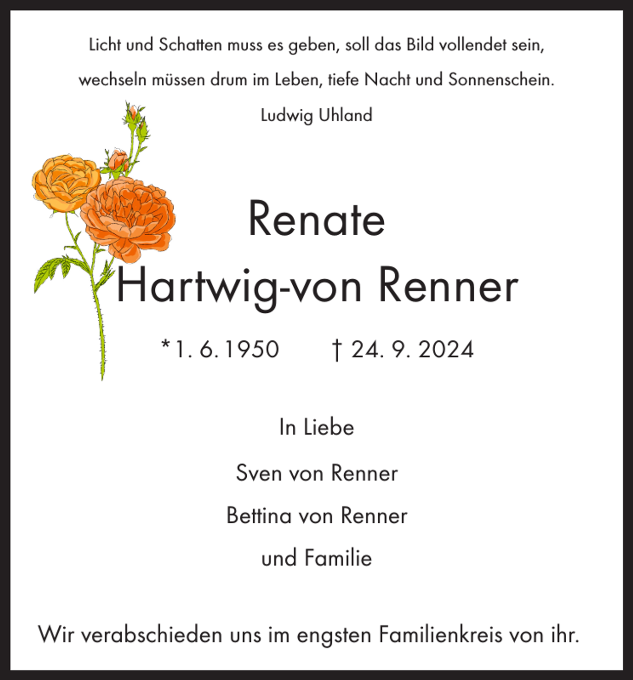 <p>Licht und Schatten muss es geben, soll das Bild vollendet sein,<br />wechseln müssen drum im Leben, tiefe Nacht und Sonnenschein.<br />Ludwig Uhland</p><p>Renate<br />Hartwig-von Renner<br />*1. 6. 1950 † 24. 9. 2024<br />In Liebe<br />Sven von Renner<br />Bettina von Renner<br />und Familie<br />Wir verabschieden uns im engsten Familienkreis von ihr.</p>