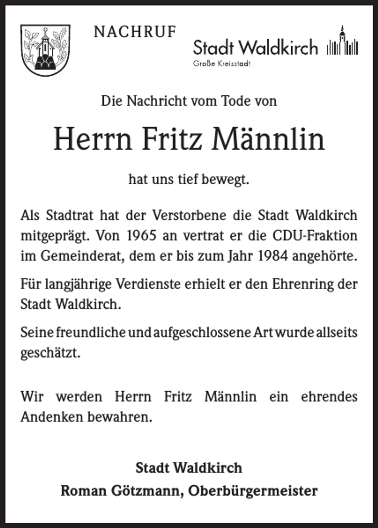 <p>Nach r u f</p><p>Die Nachricht vom Tode von</p><p>Herrn Fritz Männlin<br />hat uns tief bewegt.<br />Als Stadtrat hat der Verstorbene die Stadt Waldkirch<br />mitgeprägt. Von 1965 an vertrat er die CDU-Fraktion<br />im Gemeinderat, dem er bis zum Jahr 1984 angehörte.<br />Für langjährige Verdienste erhielt er den Ehrenring der<br />Stadt Waldkirch. ­<br />Seine freundliche und aufgeschlossene Art wurde allseits<br />­geschätzt.<br />Wir werden Herrn Fritz Männlin ein ehrendes<br />An­denken bewahren.<br />Stadt Waldkirch<br />Roman Götzmann, Oberbürgermeister</p>