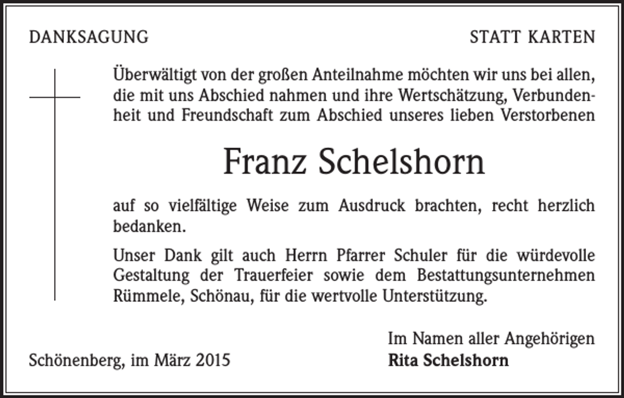<p>DANKSAGUNG</p><p>STATT KARTEN</p><p>Überwältigt von der großen Anteilnahme möchten wir uns bei allen,<br />die mit uns Abschied nahmen und ihre Wertschätzung, Verbundenheit und Freundschaft zum Abschied unseres lieben Verstorbenen</p><p>Franz Schelshorn<br />auf so vielfältige Weise zum Ausdruck brachten, recht herzlich<br />bedanken.<br />Unser Dank gilt auch Herrn Pfarrer Schuler für die würdevolle<br />Gestaltung der Trauerfeier sowie dem Bestattungsunternehmen<br />Rümmele, Schönau, für die wertvolle Unterstützung.</p><p>Schönenberg, im März 2015</p><p>Im Namen aller Angehörigen<br />Rita Schelshorn</p>