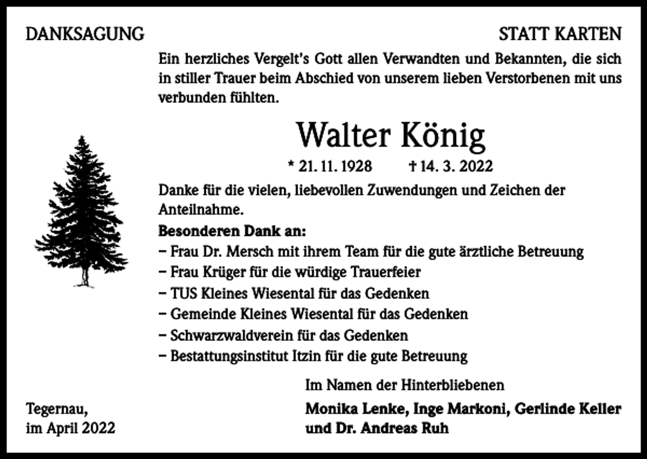 <p>DANKSAGUNG</p><p>STATT KARTEN<br />Ein herzliches Vergelt’s Gott allen Verwandten und Bekannten, die sich<br />in stiller Trauer beim Abschied von unserem lieben Verstorbenen mit uns<br />verbunden fühlten.</p><p>Walter König<br />* 21. 11. 1928 † 14. 3. 2022<br />Danke für die vielen, liebevollen Zuwendungen und Zeichen der<br />Anteilnahme.<br />Besonderen Dank an:<br />– Frau Dr. Mersch mit ihrem Team für die gute ärztliche Betreuung<br />– Frau Krüger für die würdige Trauerfeier<br />– TUS Kleines Wiesental für das Gedenken<br />– Gemeinde Kleines Wiesental für das Gedenken<br />– Schwarzwaldverein für das Gedenken<br />– Bestattungsinstitut Itzin für die gute Betreuung<br />Tegernau,<br />im April 2022</p><p>Im Namen der Hinterbliebenen<br />Monika Lenke, Inge Markoni, Gerlinde Keller<br />und Dr. Andreas Ruh</p>