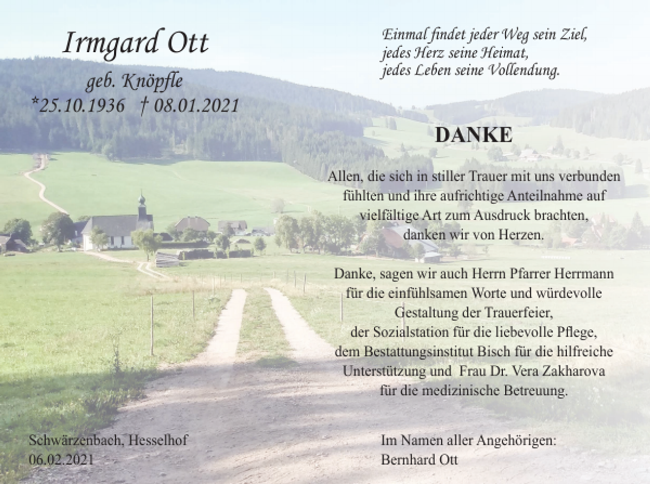 <p>Irmgard Ott<br />geb. Knöpfle<br />*25.10.1936 † 08.01.2021</p><p>Einmal findet jeder Weg sein Ziel,<br />jedes Herz seine Heimat,<br />jedes Leben seine Vollendung.</p><p>DANKE<br />Allen, die sich in stiller Trauer mit uns verbunden<br />fühlten und ihre aufrichtige Anteilnahme auf<br />vielfältige Art zum Ausdruck brachten,<br />danken wir von Herzen.<br />Danke, sagen wir auch Herrn Pfarrer Herrmann<br />für die einfühlsamen Worte und würdevolle<br />Gestaltung der Trauerfeier,<br />der Sozialstation für die liebevolle Pflege,<br />dem Bestattungsinstitut Bisch für die hilfreiche<br />Unterstützung und Frau Dr. Vera Zakharova<br />für die medizinische Betreuung.<br />Schwärzenbach, Hesselhof<br />06.02.2021</p><p>Im Namen aller Angehörigen:<br />Bernhard Ott</p>