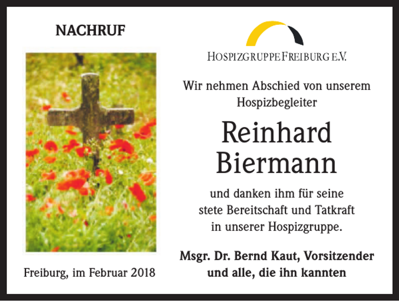<p>NACHRUF<br />Wir nehmen Abschied von unserem<br />Hospizbegleiter</p><p>Reinhard<br />Biermann<br />und danken ihm für seine<br />stete Bereitschaft und Tatkraft<br />in unserer Hospizgruppe.<br />Freiburg, im Februar 2018</p><p>Msgr. Dr. Bernd Kaut, Vorsitzender<br />und alle, die ihn kannten</p>