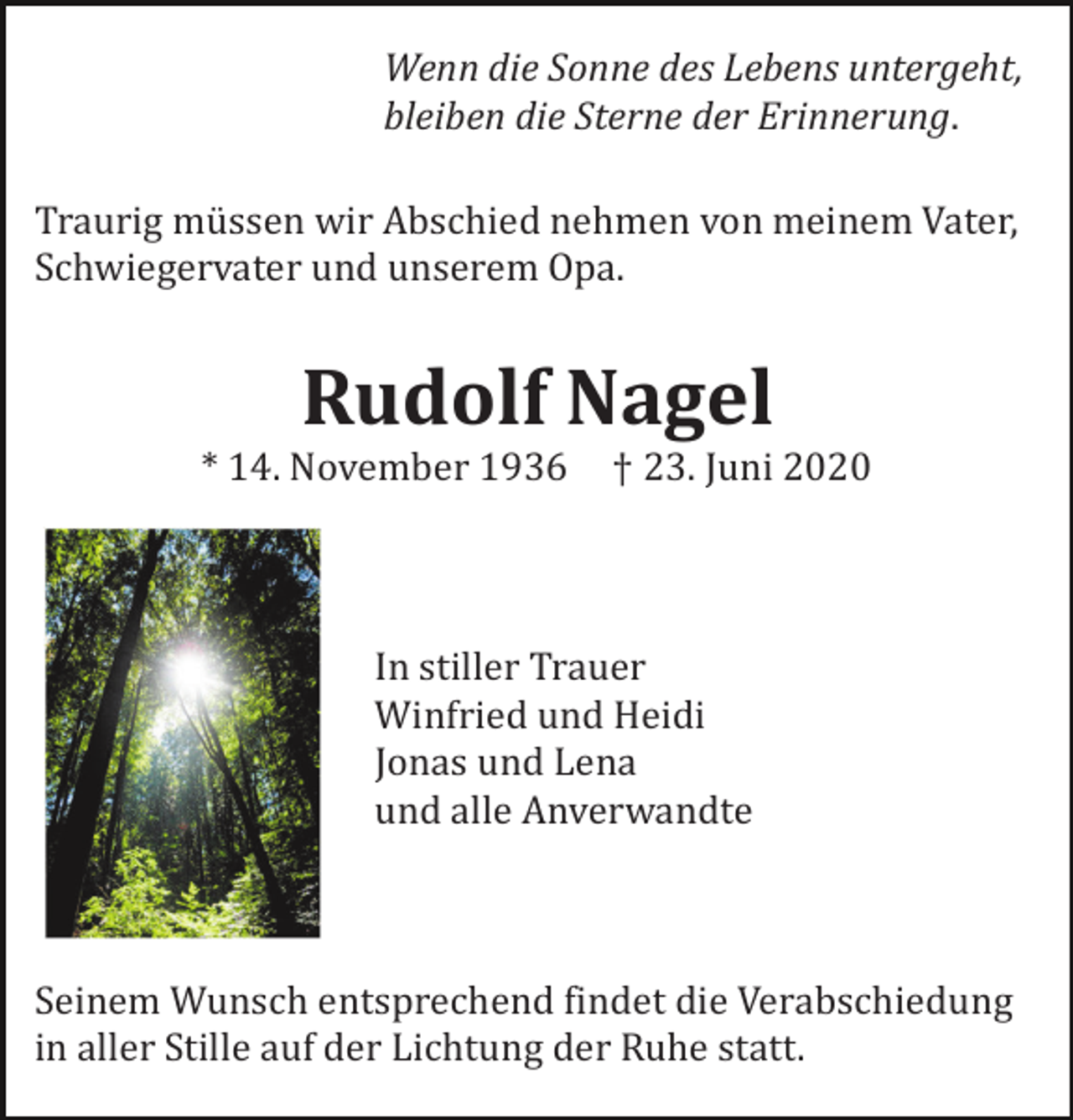 <p>Wenn die Sonne des Lebens untergeht,<br />bleiben die Sterne der Erinnerung.<br />Traurig müssen wir Abschied nehmen von meinem Vater,<br />Schwiegervater und unserem Opa.</p><p>Rudolf Nagel<br />* 14. November 1936</p><p>† 23. Juni 2020</p><p>In stiller Trauer<br />Winfried und Heidi<br />Jonas und Lena<br />und alle Anverwandte</p><p>Seinem Wunsch entsprechend findet die Verabschiedung<br />in aller Stille auf der Lichtung der Ruhe statt.</p>