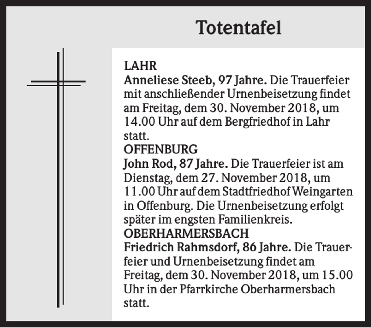 <p>Totentafel<br />LAHR<br />Anneliese Steeb, 97 Jahre. Die Trauerfeier<br />mit anschließender Urnenbeisetzung findet<br />am Freitag, dem 30. November 2018, um<br />14.00 Uhr auf dem Bergfriedhof in Lahr<br />statt.<br />OFFENBURG<br />John Rod, 87 Jahre. Die Trauerfeier ist am<br />Dienstag, dem 27. November 2018, um<br />11.00 Uhr auf dem Stadtfriedhof Weingarten<br />in Offenburg. Die Urnenbeisetzung erfolgt<br />später im engsten Familienkreis.<br />OBERHARMERSBACH<br />Friedrich Rahmsdorf, 86 Jahre. Die Trauerfeier und Urnenbeisetzung findet am<br />Freitag, dem 30. November 2018, um 15.00<br />Uhr in der Pfarrkirche Oberharmersbach<br />statt.</p>