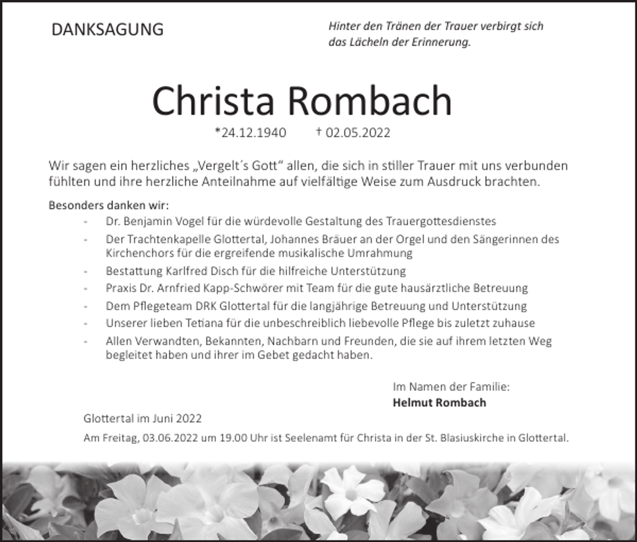 <p>DANKSAGUNG</p><p>Hinter den Tränen der Trauer verbirgt sich<br />das Lächeln der Erinnerung.</p><p>Christa Rombach<br />*24.12.1940</p><p>† 02.05.2022</p><p>Wir sagen ein herzliches „Vergelt´s Gott“ allen, die sich in stiller Trauer mit uns verbunden<br />fühlten und ihre herzliche Anteilnahme auf vielfältige Weise zum Ausdruck brachten.<br />Besonders danken wir:<br />- Dr. Benjamin Vogel für die würdevolle Gestaltung des Trauergottesdienstes<br />- Der Trachtenkapelle Glottertal, Johannes Bräuer an der Orgel und den Sängerinnen des</p><p>Kirchenchors für die ergreifende musikalische Umrahmung<br />- Bestattung Karlfred Disch für die hilfreiche Unterstützung<br />- Praxis Dr. Arnfried Kapp-Schwörer mit Team für die gute hausärztliche Betreuung<br />- Dem Pflegeteam DRK Glottertal für die langjährige Betreuung und Unterstützung<br />- Unserer lieben Tetiana für die unbeschreiblich liebevolle Pflege bis zuletzt zuhause<br />- Allen Verwandten, Bekannten, Nachbarn und Freunden, die sie auf ihrem letzten Weg</p><p>begleitet haben und ihrer im Gebet gedacht haben.</p><p>Im Namen der Familie:<br />Helmut Rombach<br />Glottertal im Juni 2022<br />Am Freitag, 03.06.2022 um 19.00 Uhr ist Seelenamt für Christa in der St. Blasiuskirche in Glottertal.</p>
