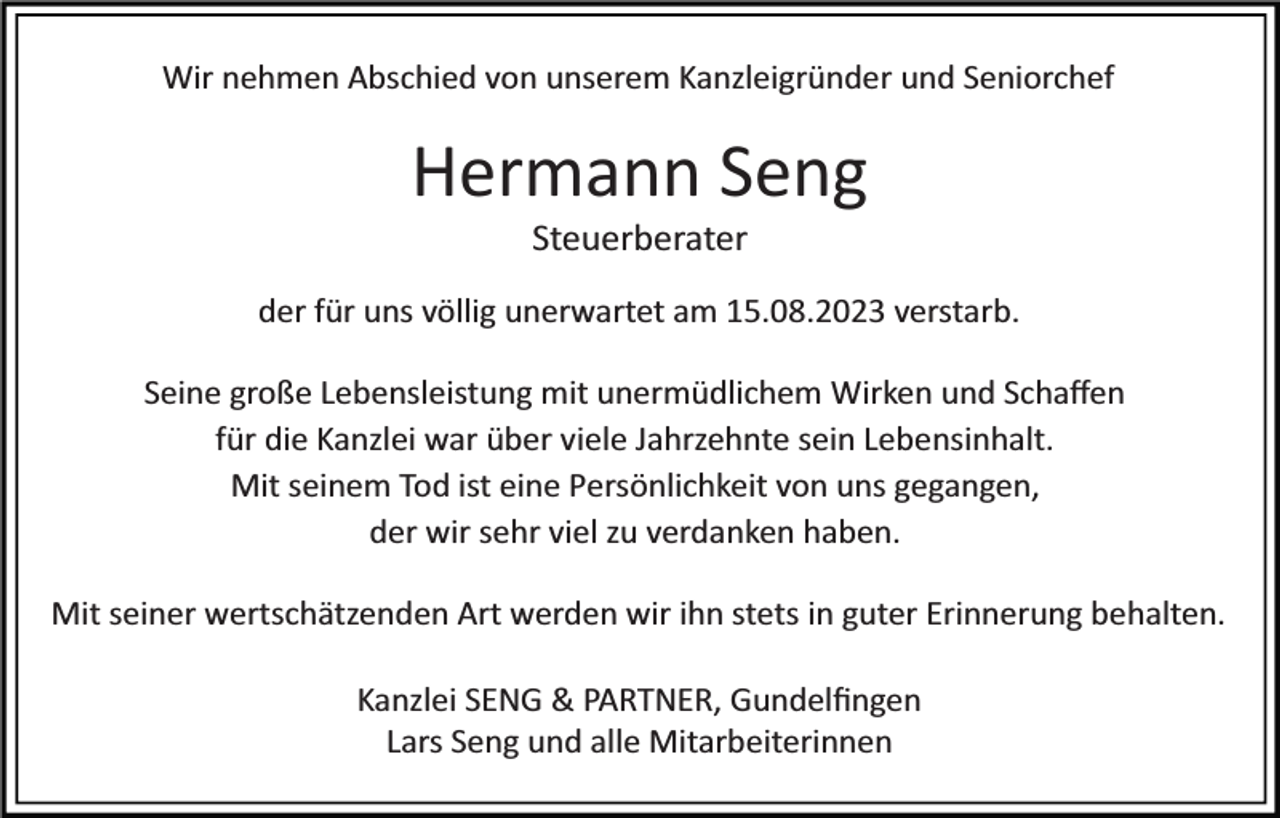 <p>Wir nehmen Abschied von unserem Kanzleigründer und Seniorchef</p><p>Hermann Seng<br />Steuerberater<br />der für uns völlig unerwartet am 15.08.2023 verstarb.<br />Seine große Lebensleistung mit unermüdlichem Wirken und Schaﬀen<br />für die Kanzlei war über viele Jahrzehnte sein Lebensinhalt.<br />Mit seinem Tod ist eine Persönlichkeit von uns gegangen,<br />der wir sehr viel zu verdanken haben.<br />Mit seiner wertschätzenden Art werden wir ihn stets in guter Erinnerung behalten.<br />Kanzlei SENG &amp; PARTNER, Gundelﬁngen<br />Lars Seng und alle Mitarbeiterinnen</p>