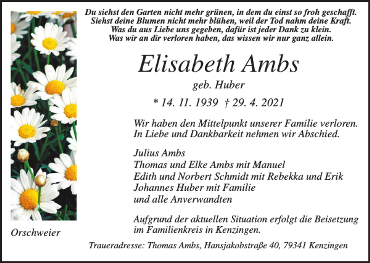 <p>Du siehst den Garten nicht mehr grünen, in dem du einst so froh geschafft.<br />Siehst deine Blumen nicht mehr blühen, weil der Tod nahm deine Kraft.<br />Was du aus Liebe uns gegeben, dafür ist jeder Dank zu klein.<br />Was wir an dir verloren haben, das wissen wir nur ganz allein.</p><p>Elisabeth Ambs<br />geb. Huber<br />* 14. 11. 1939 † 29. 4. 2021<br />Wir haben den Mittelpunkt unserer Familie verloren.<br />In Liebe und Dankbarkeit nehmen wir Abschied.<br />Julius Ambs<br />Thomas und Elke Ambs mit Manuel<br />Edith und Norbert Schmidt mit Rebekka und Erik<br />Johannes Huber mit Familie<br />und alle Anverwandten<br />Orschweier</p><p>Aufgrund der aktuellen Situation erfolgt die Beisetzung<br />im Familienkreis in Kenzingen.<br />Traueradresse: Thomas Ambs, Hansjakobstraße 40, 79341 Kenzingen</p>