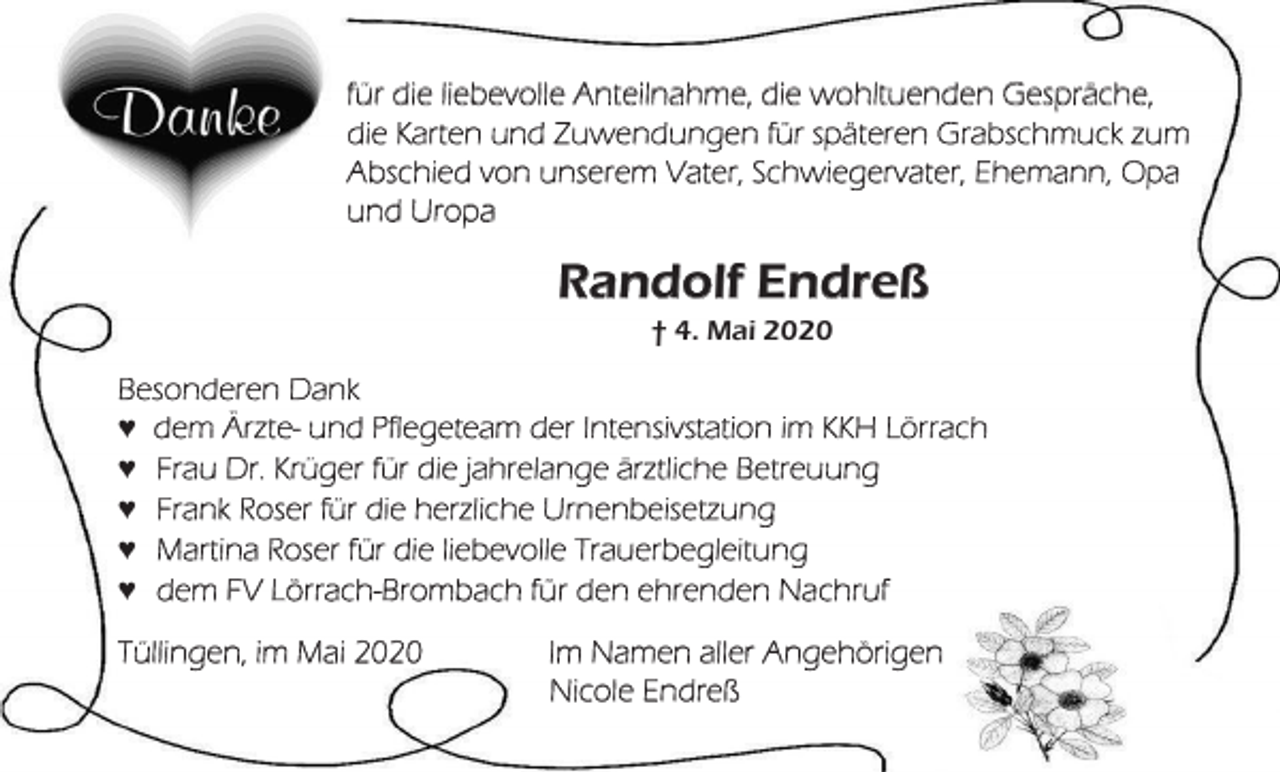 <p>für die liebevolle Anteilnahme, die wohltuenden Gespräche,<br />die Karten und Zuwendungen für späteren Grabschmuck zum<br />Abschied von unserem Vater, Schwiegervater, Ehemann, Opa<br />und Uropa</p><p>Randolf Endreß<br />† 4. Mai 2020</p><p>Besonderen Dank<br />♥ dem Ärzte- und Pflegeteam der Intensivstation im KKH Lörrach<br />♥ Frau Dr. Krüger für die jahrelange ärztliche Betreuung<br />♥ Frank Roser für die herzliche Urnenbeisetzung<br />♥ Martina Roser für die liebevolle Trauerbegleitung<br />♥ dem FV Lörrach-Brombach für den ehrenden Nachruf<br />Tüllingen, im Mai 2020</p><p>Im Namen aller Angehörigen<br />Nicole Endreß</p>