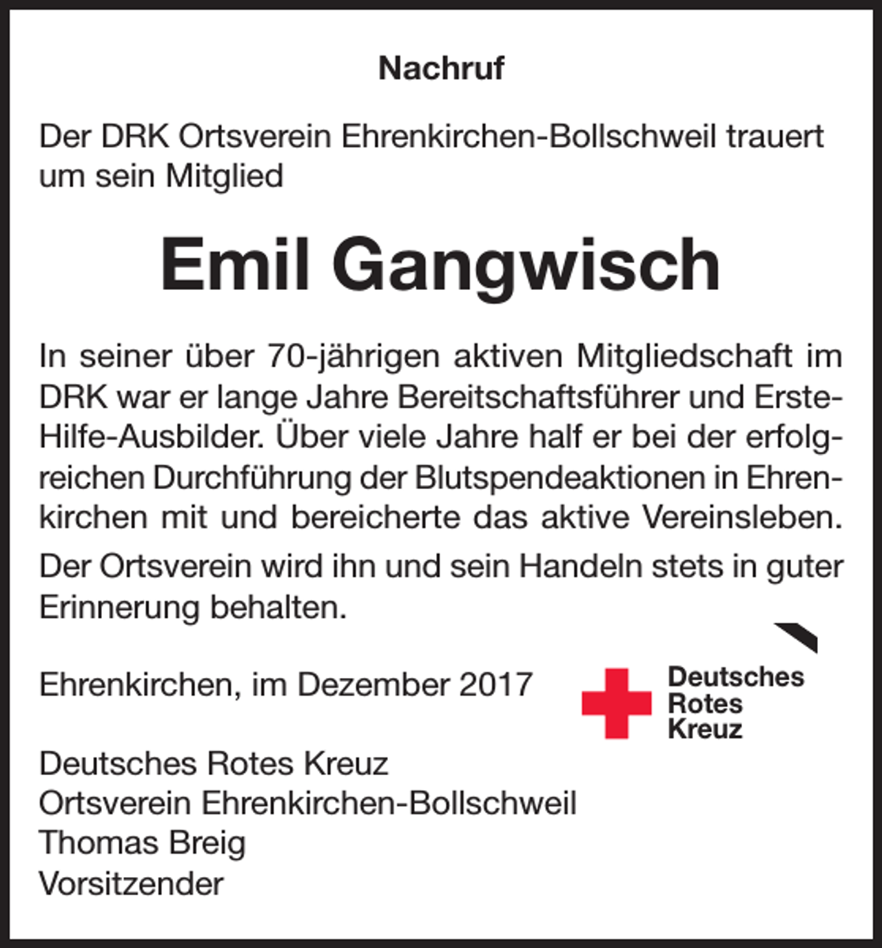 <p>Nachruf<br />Der DRK Ortsverein Ehrenkirchen-Bollschweil trauert<br />um sein Mitglied</p><p>Emil Gangwisch<br />In seiner über 70-jährigen aktiven Mitgliedschaft im<br />DRK war er lange Jahre Bereitschaftsführer und ErsteHilfe-Ausbilder. Über viele Jahre half er bei der erfolgreichen Durchführung der Blutspendeaktionen in Ehrenkirchen mit und bereicherte das aktive Vereinsleben.<br />Der Ortsverein wird ihn und sein Handeln stets in guter<br />Erinnerung behalten.<br />Ehrenkirchen, im Dezember 2017<br />Deutsches Rotes Kreuz<br />Ortsverein Ehrenkirchen-Bollschweil<br />Thomas Breig<br />Vorsitzender</p><p>Deutsches<br />Rotes<br />Kreuz</p>