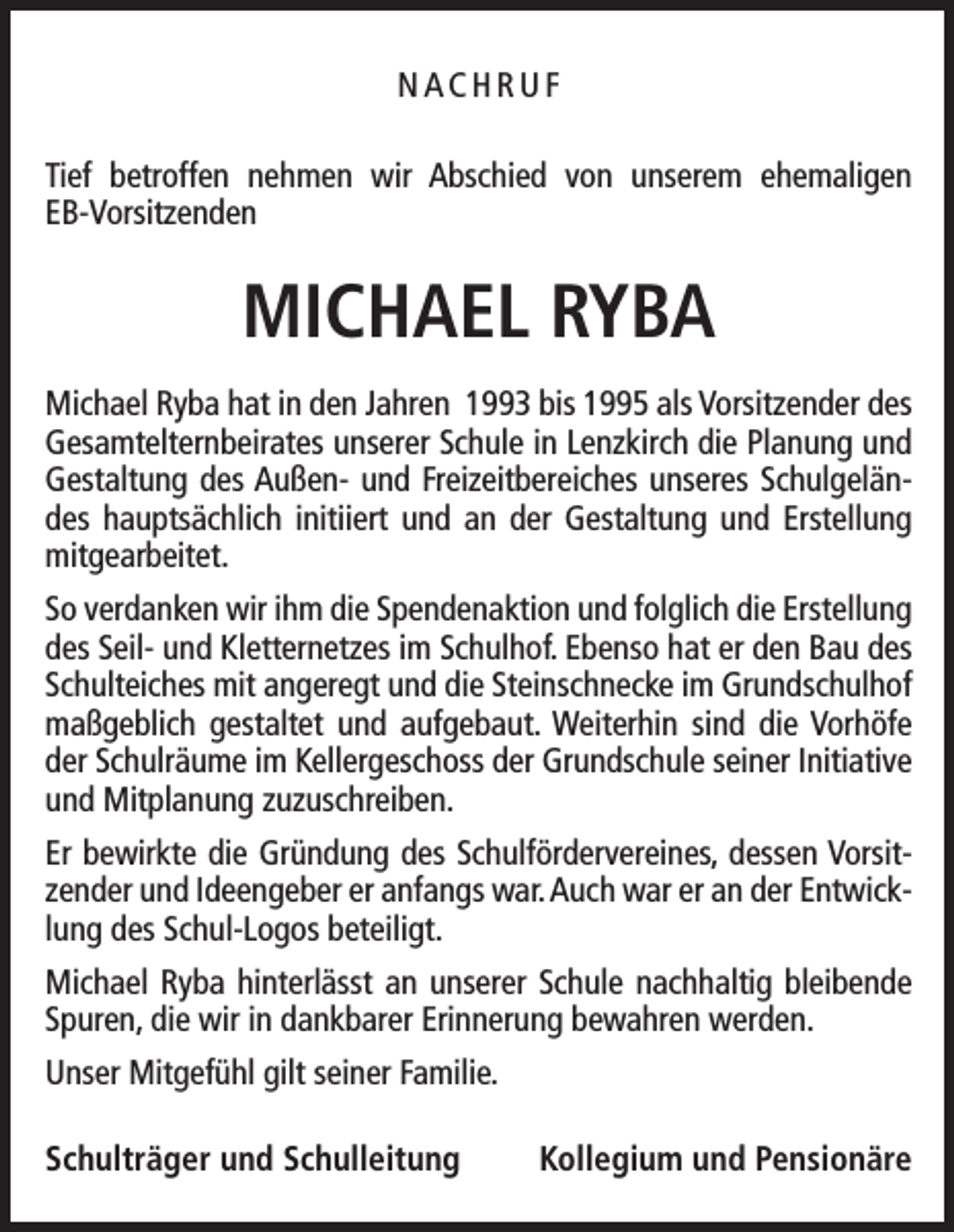 <p>NACHRUF<br />Tief betroffen nehmen wir Abschied von unserem ehemaligen<br />­EB-Vorsitzenden</p><p>MICHAEL RYBA<br />Michael Ryba hat in den Jahren 1993 bis 1995 als Vorsitzender des<br />Gesamtelternbeirates unserer Schule in Lenzkirch die Planung und<br />Gestaltung des Außen- und Freizeitbereiches unseres Schulgeländes hauptsächlich initiiert und an der Gestaltung und Erstellung<br />mitgearbeitet.<br />So verdanken wir ihm die Spendenaktion und folglich die Erstellung<br />des Seil- und Kletternetzes im Schulhof. Ebenso hat er den Bau des<br />Schulteiches mit angeregt und die Steinschnecke im Grundschulhof<br />maßgeblich gestaltet und aufgebaut. Weiterhin sind die Vorhöfe<br />der Schulräume im Kellergeschoss der Grundschule seiner Initiative<br />und Mitplanung zuzuschreiben.<br />Er bewirkte die Gründung des Schulfördervereines, dessen Vorsitzender und Ideengeber er anfangs war. Auch war er an der Entwicklung des Schul-Logos beteiligt.<br />Michael Ryba hinterlässt an unserer Schule nachhaltig bleibende<br />Spuren, die wir in dankbarer Erinnerung bewahren werden.<br />Unser Mitgefühl gilt seiner Familie.<br />Schulträger und Schulleitung</p><p>Kollegium und Pensionäre</p>