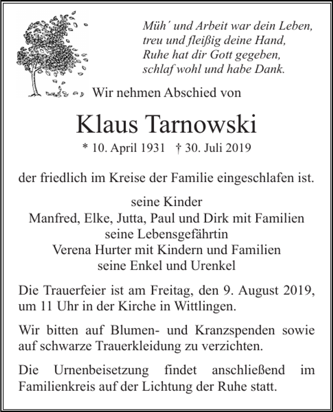 <p>Müh´ und Arbeit war dein Leben,<br />treu und fleißig deine Hand,<br />Ruhe hat dir Gott gegeben,<br />schlaf wohl und habe Dank.</p><p>Wir nehmen Abschied von</p><p>Klaus Tarnowski<br />* 10. April 1931 † 30. Juli 2019</p><p>der friedlich im Kreise der Familie eingeschlafen ist.<br />seine Kinder<br />Manfred, Elke, Jutta, Paul und Dirk mit Familien<br />seine Lebensgefährtin<br />Verena Hurter mit Kindern und Familien<br />seine Enkel und Urenkel<br />Die Trauerfeier ist am Freitag, den 9. August 2019,<br />um 11 Uhr in der Kirche in Wittlingen.<br />Wir bitten auf Blumen- und Kranzspenden sowie<br />auf schwarze Trauerkleidung zu verzichten.<br />Die Urnenbeisetzung findet anschließend<br />Familienkreis auf der Lichtung der Ruhe statt.</p><p>im</p>
