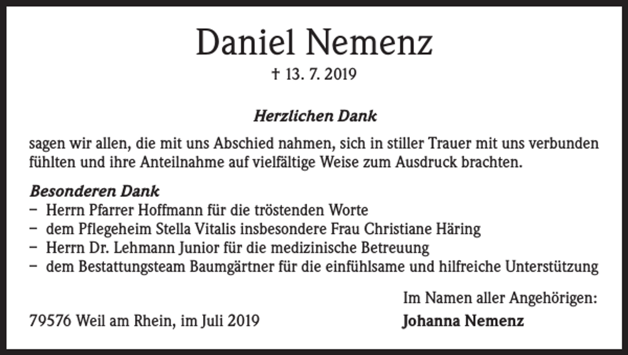<p>Daniel Nemenz<br />† 13. 7. 2019</p><p>Herzlichen Dank<br />sagen wir allen, die mit uns Abschied nahmen, sich in stiller Trauer mit uns verbunden<br />fühlten und ihre Anteilnahme auf vielfältige Weise zum Ausdruck brachten.<br />Besonderen Dank<br />– Herrn Pfarrer Hoffmann für die tröstenden Worte<br />– dem Pflegeheim Stella Vitalis insbesondere Frau Christiane Häring<br />– Herrn Dr. Lehmann Junior für die medizinische Betreuung<br />– dem Bestattungsteam Baumgärtner für die einfühlsame und hilfreiche Unterstützung</p><p>79576 Weil am Rhein, im Juli 2019</p><p>Im Namen aller Angehörigen:<br />Johanna Nemenz</p>