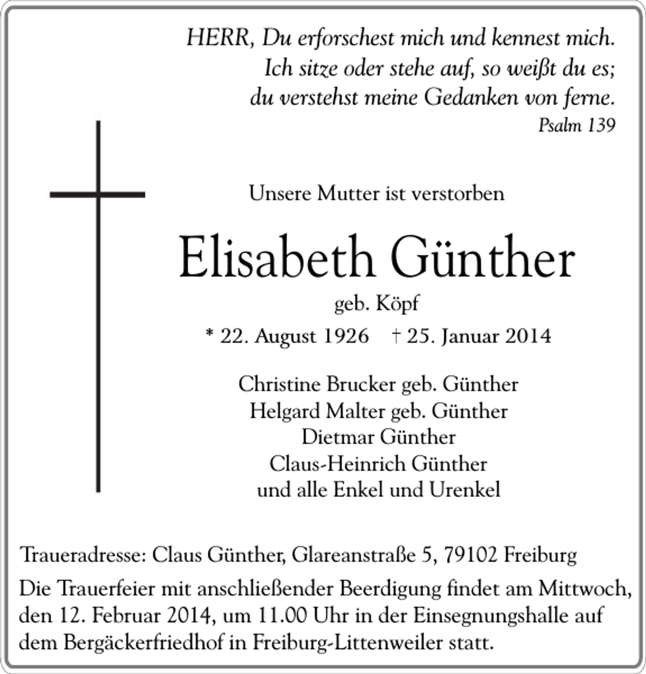 <p>HERR, Du erforschest mich und kennest mich.<br />Ich sitze oder stehe auf, so weißt du es;<br />du verstehst meine Gedanken von ferne.<br />Psalm 139</p><p>Unsere Mutter ist verstorben</p><p>Elisabeth Günther<br />geb. Köpf</p><p>* 22. August 1926</p><p>25. Januar 2014</p><p>Christine Brucker geb. Günther<br />Helgard Malter geb. Günther<br />Dietmar Günther<br />Claus-Heinrich Günther<br />und alle Enkel und Urenkel<br />Traueradresse: Claus Günther, Glareanstraße 5, 79102 Freiburg</p><p>Die Trauerfeier mit anschließender Beerdigung findet am Mittwoch,<br />den 12. Februar 2014, um 11.00 Uhr in der Einsegnungshalle auf<br />dem Bergäckerfriedhof in Freiburg-Littenweiler statt.</p>