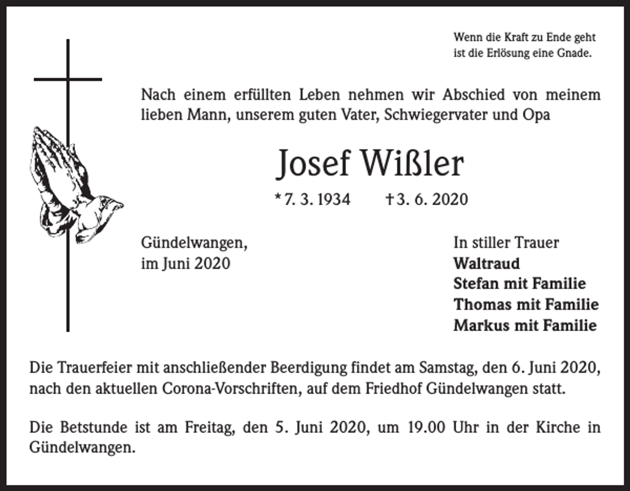 <p>Wenn die Kraft zu Ende geht<br />ist die Erlösung eine Gnade.</p><p>Nach einem erfüllten Leben nehmen wir Abschied von meinem<br />­lieben Mann, unserem guten Vater, Schwiegervater und Opa</p><p>Josef Wißler<br />* 7. 3. 1934 † 3. 6. 2020<br />Gündelwangen,<br />In stiller Trauer<br />im Juni 2020 Waltraud<br />Stefan mit Familie<br />Thomas mit Familie<br />Markus mit Familie<br />Die Trauerfeier mit anschließender Beerdigung findet am Samstag, den 6. Juni 2020,<br />nach den aktuellen Corona-Vorschriften, auf dem Friedhof Gündelwangen statt.<br />Die Betstunde ist am Freitag, den 5. Juni 2020, um 19.00 Uhr in der Kirche in<br />­Gündelwangen.</p>