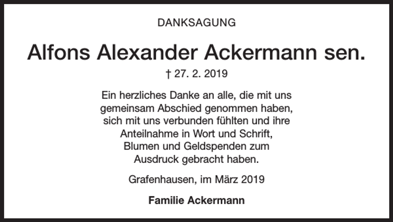 <p>DANKSAGUNG</p><p>Alfons Alexander Ackermann sen.<br />† 27. 2. 2019<br />Ein herzliches Danke an alle, die mit uns<br />gemeinsam Abschied genommen haben,<br />sich mit uns verbunden fühlten und ihre<br />Anteilnahme in Wort und Schrift,<br />Blumen und Geldspenden zum<br />Ausdruck gebracht haben.<br />Grafenhausen, im März 2019<br />Familie Ackermann</p>