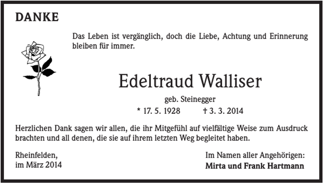 <p>DANKE<br />Das Leben ist vergänglich, doch die Liebe, Achtung und Erinnerung<br />bleiben für immer.</p><p>Edeltraud Walliser<br />geb. Steinegger<br />* 17. 5. 1928<br />† 3. 3. 2014<br />Herzlichen Dank sagen wir allen, die ihr Mitgefühl auf vielfältige Weise zum Ausdruck<br />brachten und all denen, die sie auf ihrem letzten Weg begleitet haben.<br />Rheinfelden,<br />im März 2014</p><p>Im Namen aller Angehörigen:<br />Mirta und Frank Hartmann</p>
