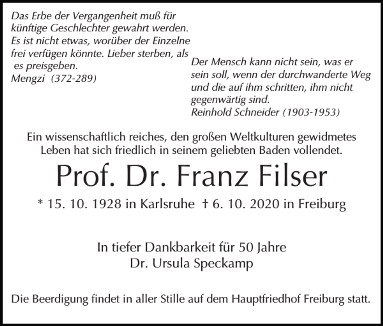 <p>Das Erbe der Vergangenheit muß für<br />künftige Geschlechter gewahrt werden.<br />Es ist nicht etwas, worüber der Einzelne<br />frei verfügen könnte. Lieber sterben, als<br />Der Mensch kann nicht sein, was er<br />es preisgeben.<br />sein soll, wenn der durchwanderte Weg<br />Mengzi (372-289)<br />und die auf ihm schritten, ihm nicht<br />gegenwärtig sind.<br />Reinhold Schneider (1903-1953)</p><p>Ein wissenschaftlich reiches, den großen Weltkulturen gewidmetes<br />Leben hat sich friedlich in seinem geliebten Baden vollendet.</p><p>Prof. Dr. Franz Filser<br />* 15. 10. 1928 in Karlsruhe † 6. 10. 2020 in Freiburg<br />In tiefer Dankbarkeit für 50 Jahre<br />Dr. Ursula Speckamp<br />Die Beerdigung findet in aller Stille auf dem Hauptfriedhof Freiburg statt.</p>