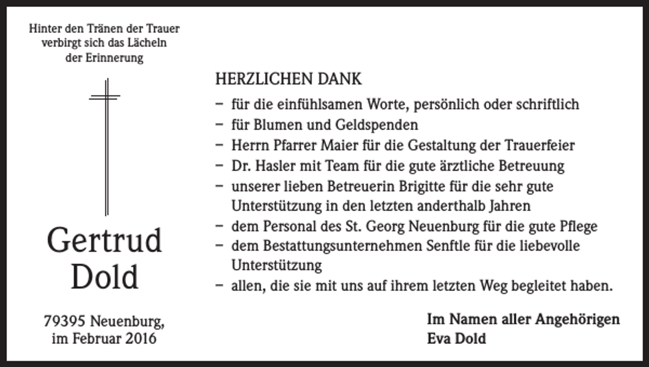 <p>Hinter den Tränen der Trauer<br />verbirgt sich das Lächeln<br />der Erinnerung</p><p>HERZLICHEN DANK</p><p>Gertrud<br />Dold<br />79395 Neuenburg,<br />im Februar 2016</p><p>– für die einfühlsamen Worte, persönlich oder schriftlich<br />– für Blumen und Geldspenden<br />– Herrn Pfarrer Maier für die Gestaltung der Trauerfeier<br />– Dr. Hasler mit Team für die gute ärztliche Betreuung<br />– unserer lieben Betreuerin Brigitte für die sehr gute<br />Unterstützung in den letzten anderthalb Jahren<br />– dem Personal des St. Georg Neuenburg für die gute Pflege<br />– dem Bestattungsunternehmen Senftle für die liebevolle<br />Unterstützung<br />– allen, die sie mit uns auf ihrem letzten Weg begleitet haben.<br />Im Namen aller Angehörigen<br />Eva Dold</p>