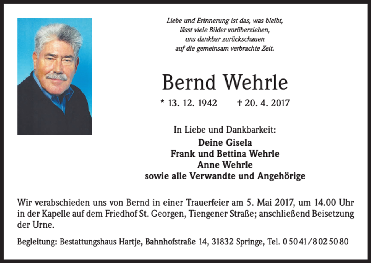<p>Liebe und Erinnerung ist das, was bleibt,<br />lässt viele Bilder vorüberziehen,<br />uns dankbar zurückschauen<br />auf die gemeinsam verbrachte Zeit.</p><p>Bernd Wehrle<br />* 13. 12. 1942 † 20. 4. 2017<br />In Liebe und Dankbarkeit:<br />Deine Gisela<br />Frank und Bettina Wehrle<br />Anne Wehrle<br />sowie alle Verwandte und Angehörige<br />Wir verabschieden uns von Bernd in einer Trauerfeier am 5. Mai 2017, um 14.00 Uhr<br />in der Kapelle auf dem Friedhof St. Georgen, Tiengener Straße; anschließend ­Beisetzung<br />der Urne.<br />Begleitung: Bestattungshaus Hartje, Bahnhofstraße 14, 31832 Springe, Tel. 0 50 41/8 02 50 80</p>