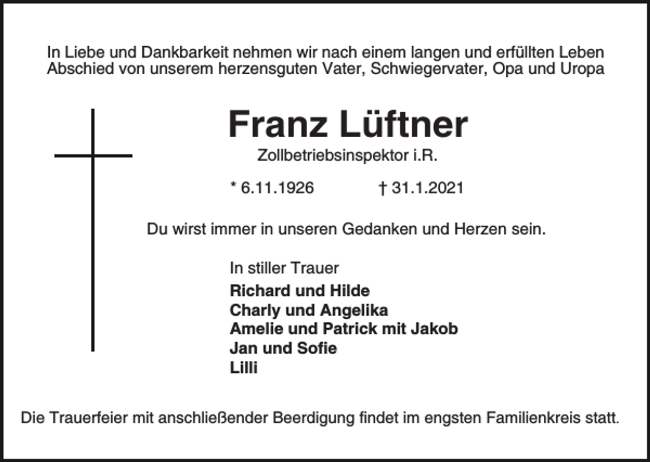 <p>In Liebe und Dankbarkeit nehmen wir nach einem langen und erfüllten Leben<br />Abschied von unserem herzensguten Vater, Schwiegervater, Opa und Uropa</p><p>Franz Lüftner<br />Zollbetriebsinspektor i.R.</p><p>* 6.11.1926</p><p>† 31.1.2021</p><p>Du wirst immer in unseren Gedanken und Herzen sein.<br />In stiller Trauer<br />Richard und Hilde<br />Charly und Angelika<br />Amelie und Patrick mit Jakob<br />Jan und Sofie<br />Lilli<br />Die Trauerfeier mit anschließender Beerdigung findet im engsten Familienkreis statt.</p>