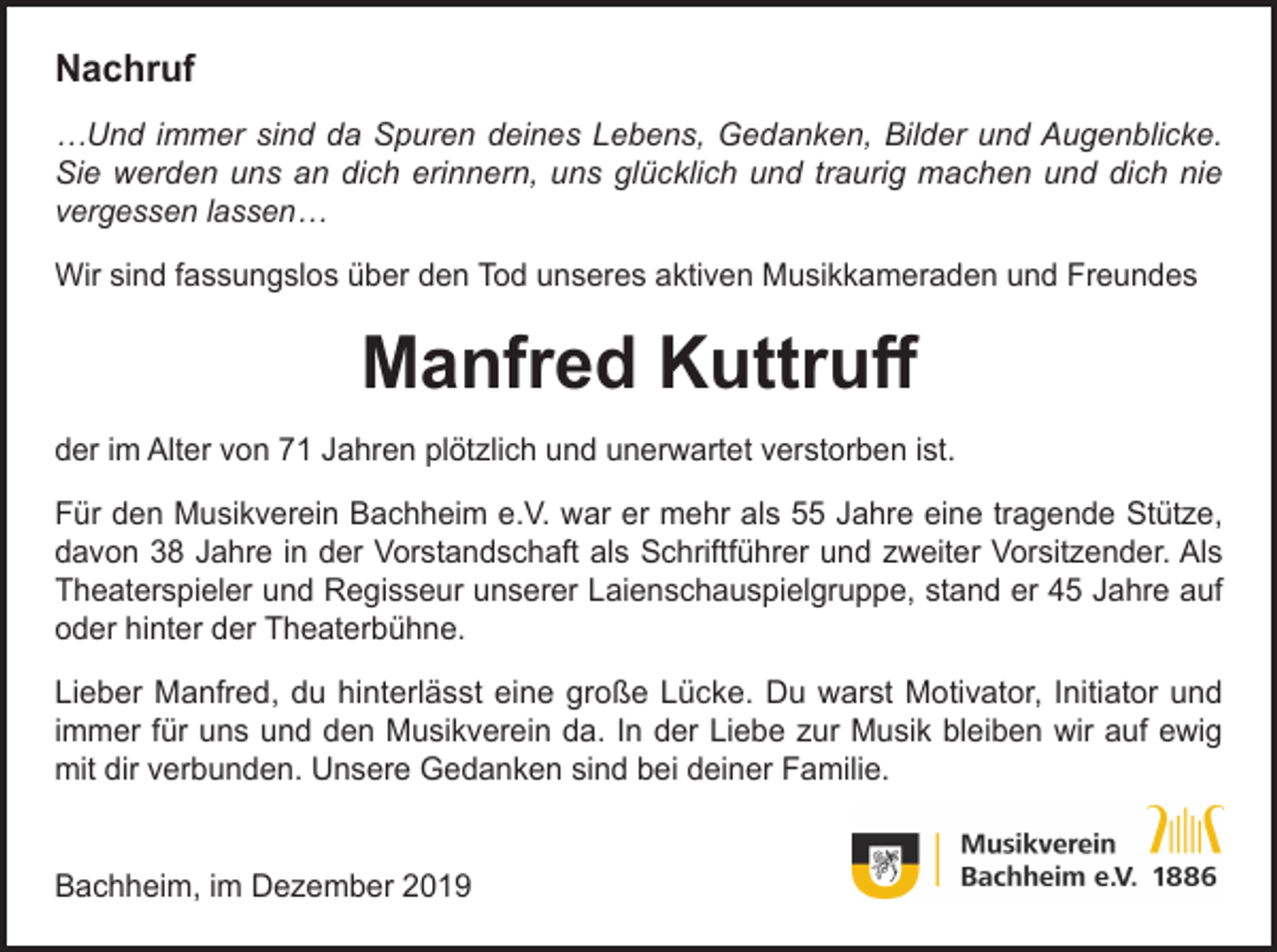 <p>Nachruf<br />…Und immer sind da Spuren deines Lebens, Gedanken, Bilder und Augenblicke.<br />Sie werden uns an dich erinnern, uns glücklich und traurig machen und dich nie<br />vergessen lassen…<br />Wir sind fassungslos über den Tod unseres aktiven Musikkameraden und Freundes</p><p>Manfred Kuttruff<br />der im Alter von 71 Jahren plötzlich und unerwartet verstorben ist.<br />Für den Musikverein Bachheim e.V. war er mehr als 55 Jahre eine tragende Stütze,<br />davon 38 Jahre in der Vorstandschaft als Schriftführer und zweiter Vorsitzender. Als<br />Theaterspieler und Regisseur unserer Laienschauspielgruppe, stand er 45 Jahre auf<br />oder hinter der Theaterbühne.<br />Lieber Manfred, du hinterlässt eine große Lücke. Du warst Motivator, Initiator und<br />immer für uns und den Musikverein da. In der Liebe zur Musik bleiben wir auf ewig<br />mit dir verbunden. Unsere Gedanken sind bei deiner Familie.<br />Bachheim, im Dezember 2019</p>