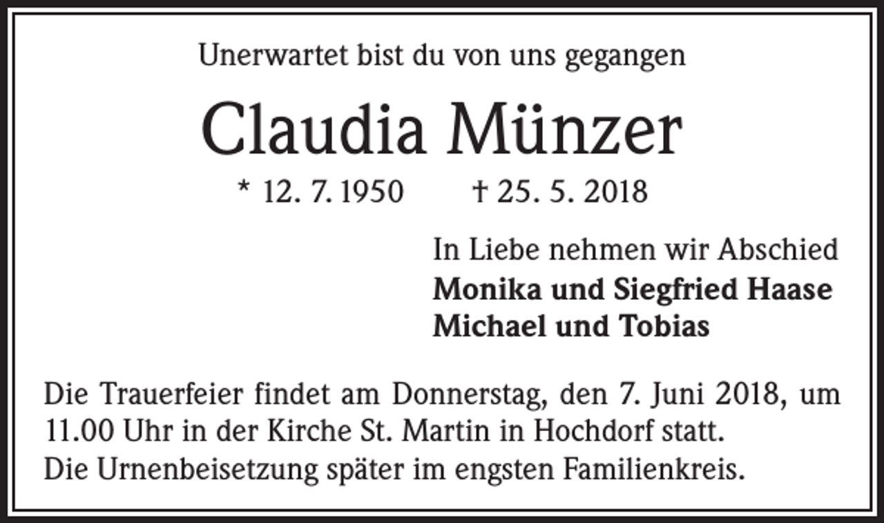<p>Unerwartet bist du von uns gegangen</p><p>Claudia Münzer<br />* 12. 7. 1950 † 25. 5. 2018</p><p>In Liebe nehmen wir Abschied<br />Monika und Siegfried Haase<br />Michael und Tobias<br />Die Trauerfeier findet am Donnerstag, den 7. Juni 2018, um<br />11.00 Uhr in der Kirche St. Martin in Hochdorf statt.<br />Die Urnenbeisetzung später im engsten Familienkreis.</p>