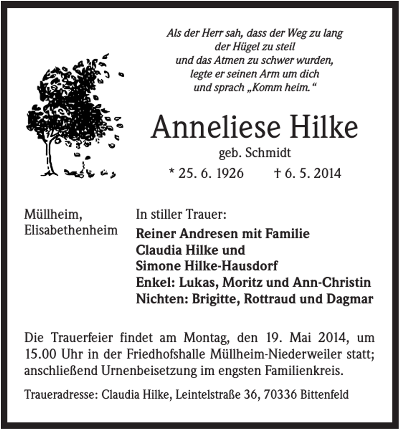 <p>Als der Herr sah, dass der Weg zu lang<br />der Hügel zu steil<br />und das Atmen zu schwer wurden,<br />legte er seinen Arm um dich<br />und sprach „Komm heim.“</p><p>Anneliese Hilke<br />geb. Schmidt<br />* 25. 6. 1926<br />† 6. 5. 2014<br />Müllheim,<br />Elisabethenheim</p><p>In stiller Trauer:<br />Reiner Andresen mit Familie<br />Claudia Hilke und<br />Simone Hilke-Hausdorf<br />Enkel: Lukas, Moritz und Ann-Christin<br />Nichten: Brigitte, Rottraud und Dagmar</p><p>Die Trauerfeier findet am Montag, den 19. Mai 2014, um<br />15.00 Uhr in der Friedhofshalle Müllheim-Niederweiler statt;<br />anschließend Urnenbeisetzung im engsten Familienkreis.<br />Traueradresse: Claudia Hilke, Leintelstraße 36, 70336 Bittenfeld</p>