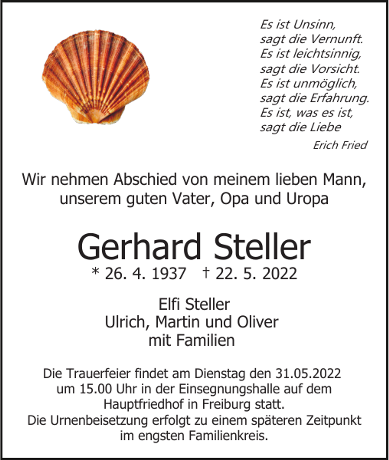 <p>Es ist Unsinn,<br />sagt die Vernunft.<br />Es ist leichtsinnig,<br />sagt die Vorsicht.<br />Es ist unmöglich,<br />sagt die Erfahrung.<br />Es ist, was es ist,<br />sagt die Liebe<br />Erich Fried</p><p>Wir nehmen Abschied von meinem lieben Mann,<br />unserem guten Vater, Opa und Uropa</p><p>Gerhard Steller<br />* 26. 4. 1937 † 22. 5. 2022<br />Elfi Steller<br />Ulrich, Martin und Oliver<br />mit Familien<br />Die Trauerfeier findet am Dienstag den 31.05.2022<br />um 15.00 Uhr in der Einsegnungshalle auf dem<br />Hauptfriedhof in Freiburg statt.<br />Die Urnenbeisetzung erfolgt zu einem späteren Zeitpunkt<br />im engsten Familienkreis.</p>