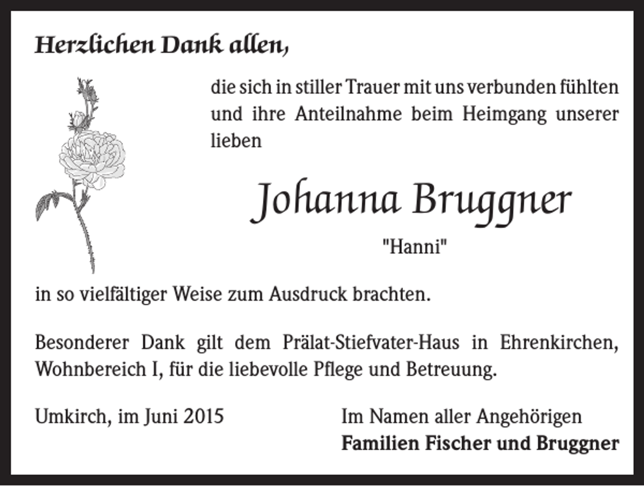 <p>Herzlichen Dank allen,</p><p>d ie sich in stiller Trauer mit uns verbunden fühlten<br />und ihre Anteilnahme beim Heimgang unserer<br />lieben</p><p>Johanna Bruggner<br />"Hanni"</p><p>in so vielfältiger Weise zum Ausdruck brachten.<br />Besonderer Dank gilt dem Prälat-Stiefvater-Haus in Ehrenkirchen,<br />Wohnbereich I, für die liebevolle Pflege und Betreuung.<br />Umkirch, im Juni 2015</p><p>Im Namen aller Angehörigen<br />Familien Fischer und Bruggner</p>
